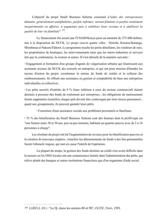 L'objectif du projet Small Business Scheme consistait à"aider des entrepreneurs
démunis, généralement analphabètes, parfois infirmes, surtout féminins et parfois totalement
inexpérimentés en affaires, à augmenter puis à stabiliser leurs revenus et à améliorer la
qualité de leur vie familiale" 289
.
Le financement fut assuré par l'USAID/Kenya pour un montant de 275 000 dollars,
mis à la disposition du NCCK. Le projet couvre quatre villes : Nairobi, Kisumu/Katanga,
MombassaetNakuru/Eldoret.Leprogrammetouchelespetitsdétaillants,lesvendeursderues,
les propriétaires de boutiques, les mini-restaurants ainsi que les micro-industries et services
tels que la cordonnerie, la couture et autres. H s'est déroulé de la manière suivante :
- Engagement et formation d'un groupe d'agents de vulgarisation urbaine qui fournissent aux
assistants sociaux du NCCK des conseils en entreprise, et qui ont pour mission d'étendre les
rayons d'action du projet, coordonner la remise du fonds de crédits et la collecte des
remboursements. Ils offrent une assistance en gestion et comptabilité de base aux entreprises
individuelles et collectives.
- Les prêts assortis d'intérêts de 8 % (taux inférieur à ceux du secteur commercial) étaient
destinés à procurer des fonds de roulement aux entreprises ; les obligations de nantissement
furent supprimées (toutefois chaque prêt devrait être contresigné par trois tierces personnes) ;
quant aux groupements, ils peuvent garantir leurs prêts.
- Fourniture d'une assistance sociale aux problèmes personnels et familiaux.
- 75 % des bénéficiaires du Small Business Scheme sont des femmes dont le profil-type est
"une femme entre 30 et 50 ans, peu ou pas instruite, habitant un quartierpauvre avec de 5 à 14
personnes à charge".
Lesrésultatsduprojetontétél'augmentationderevenuspourlesbénéficiairespauvreset
la création de nouveaux emplois ; toutefois les détournements de fonds à des fins personnelles
furent l'obstacle majeur, qui met en cause l'intérêt de l'opération.
La plupart du temps, la gestion des fonds destinés au crédit s'est avéré difficile dans
la mesureoules ONGlocalesont une connaissancelimitéedans l'administration des prêts, qui
relève plutôt des banques et autres institutions financières que d'un organisme d'aide social.
289 LUBELL (H.) : "Le SJ. dans les années 80 et 90", OCDE, Paris, 1991.
 