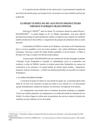 6- La question du taux d'intérêt est très controversée. Le gouvernement s'inquiète des
tauxélevésdesintérêtsperçussurlesprêtsduSI.,dumomentoulestauxd'intérêtsontfixéspar
la BCEAD.
LE PROJET D'APPUI DU BIT AUX PETITS PRODUCTEURS
URBAINS D'AFRIQUE FRANCOPHONE
Initié par G. NIHAN291
dans les années 70, et poursuivi durant les années 80 par C.
MALDONADO292
, le projet d'appui au SI. en Afrique francophone, avait pour objectif
principal d'encourager les petits producteurs urbains à s'organiser pour acquérir mie meilleure
maîtrise de décision de leurs affaires. L'organisation des groupes de producteurs était au centre
du projet.
L'échantillon de NIHAN se limite au SI. Moderne, c'est-à-dire au SI. Produisant des
biens et services parallèles à ceux du secteur moderne : bois, métal, habillement, réparation
mécanique. Trois pays avaient fait l'objet d'études préalables et ont été retenus : le Mali, le
Rwanda et le Togo. Le projet s'est déroulé en deux phases.
Cinqansaprès,MALDONADOtenteunesynthèsedesrésultatsd'enquêtesconduites
à Bamako, Lomé, Nouakcholt et Yaoundé. La méthodologie suivie et sa démarche sont
similaires à celles de NIHAN, toutefois ce dernier ajoute dans l'échantillon les secteurs de
construction et du commerce. Un grand nombre de métiers furent touchés : charpentiers,
forgerons, maçons, électriciens,.., au Mali une attention particulière est accordée à la création
d'entreprises.
a - Le contenu des phases du projet
L'exécution du projet est étalée sur une période de quatre ans. La première phase d'une
durée de 18 mois a été consacrée à la prise de contact et aux conseils vis à vis d'un premier
groupe d'entrepreneurs composé de soudeurs, de menuisiers, de forgerons et de maçons.
Les entrepreneurs sont assistés dans les domaines de gestion technique et comptable.
L'accès aux matières premières,aux équipements,aux crédits pourfonds deroulementleur est
facilité. Un atelier d'appui est utilisé pour les prestations des services comme la location des
machines aux prix inférieurs à ceux du marché.
291NIHAN (G.) : "Formation, emploi et productivité dans le secteur non-structuré : une étude prospective",BIT,
Genève 1976.
292MALDONADO (G.), CAPT (S.), DEMOL (E.) : "Les petits producteurs urbains d'Afrique francophone", BIT, Genève
1985.
 