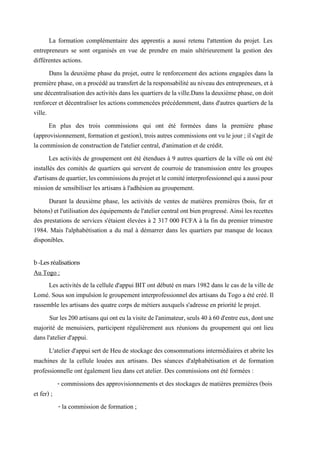 La formation complémentaire des apprentis a aussi retenu l'attention du projet. Les
entrepreneurs se sont organisés en vue de prendre en main ultérieurement la gestion des
différentes actions.
Dans la deuxième phase du projet, outre le renforcement des actions engagées dans la
premièrephase, on a procédé au transfert dela responsabilité auniveaudes entrepreneurs, et à
unedécentralisationdesactivités dansles quartiers delaville.Dans ladeuxième phase,on doit
renforcer et décentraliser les actions commencées précédemment, dans d'autres quartiers de la
ville.
En plus des trois commissions qui ont été formées dans la première phase
(approvisionnement, formation et gestion), trois autres commissions ont vu le jour ;ils'agit de
la commission de construction de l'atelier central, d'animation et de crédit.
Les activités de groupement ont été étendues à 9 autres quartiers de la ville où ont été
installés des comités de quartiers qui servent de courroie de transmission entre les groupes
d'artisansdequartier,lescommissionsduprojetetlecomitéinterprofessionnelquiaaussipour
mission de sensibiliser les artisans à l'adhésion au groupement.
Durant la deuxième phase, les activités de ventes de matières premières (bois, fer et
bétons) etl'utilisationdeséquipements del'ateliercentralontbienprogressé.Ainsiles recettes
des prestations de services s'étaient élevées à 2 317 000 FCFA à la fin du premier trimestre
1984. Mais l'alphabétisation a du mal à démarrer dans les quartiers par manque de locaux
disponibles.
b -Les réalisations
Au Togo :
Les activités de la cellule d'appui BIT ont débuté en mars 1982 dans le cas de la ville de
Lomé. Sous son impulsion le groupement interprofessionnel des artisans du Togo a été créé. Il
rassemble les artisans des quatre corps de métiers auxquels s'adresse en priorité le projet.
Surles200artisansquionteulavisitedel'animateur,seuls40à60d'entreeux,dontune
majorité de menuisiers, participent régulièrement aux réunions du groupement qui ont lieu
dans l'atelier d'appui.
L'atelier d'appui sert de Heu de stockage des consommations intermédiaires et abrite les
machines de la cellule louées aux artisans. Des séances d'alphabétisation et de formation
professionnelle ont également lieu dans cet atelier. Des commissions ont été formées :
- commissions des approvisionnements et des stockages de matières premières (bois
et fer) ;
- la commission de formation ;
 