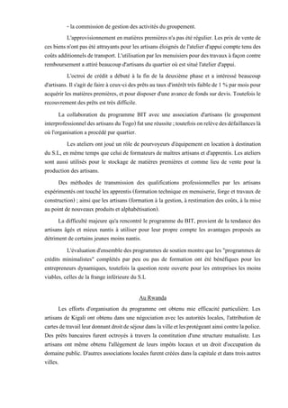 - la commission de gestion des activités du groupement.
L'approvisionnement en matières premières n'a pas été régulier. Les prix de vente de
ces biens n'ont pas été attrayants pour les artisans éloignés de l'atelier d'appui compte tenu des
coûts additionnels detransport. L'utilisation parles menuisiers pourdestravaux à façon contre
remboursement a attiré beaucoup d'artisans du quartier où est situé l'atelier d'appui.
L'octroi de crédit a débuté à la fin de la deuxième phase et a intéressé beaucoup
d'artisans. Il s'agit de faire à ceux-ci des prêts au taux d'intérêt très faible de 1 % par mois pour
acquérir les matières premières, et pour disposer d'une avance de fonds sur devis. Toutefois le
recouvrement des prêts est très difficile.
La collaboration du programme BIT avec une association d'artisans (le groupement
interprofessionneldesartisansduTogo)futuneréussite;toutefoisonrelèvedesdéfaillanceslà
où l'organisation a procédé par quartier.
Les ateliers ont joué un rôle de pourvoyeurs d'équipement en location à destination
du S.L, en même temps que celui de formateurs de maîtres artisans et d'apprentis. Les ateliers
sont aussi utilisés pour le stockage de matières premières et comme lieu de vente pour la
production des artisans.
Des méthodes de transmission des qualifications professionnelles par les artisans
expérimentés ont touché les apprentis (formation technique en menuiserie, forge et travaux de
construction) ; ainsi que les artisans (formation à la gestion, à restimation des coûts, à la mise
au point de nouveaux produits et alphabétisation).
La difficulté majeure qu'a rencontré le programme du BIT, provient de la tendance des
artisans âgés et mieux nantis à utiliser pour leur propre compte les avantages proposés au
détriment de certains jeunes moins nantis.
L'évaluation d'ensemble des programmes de soutien montre que les "programmes de
crédits minimalistes" complétés par peu ou pas de formation ont été bénéfiques pour les
entrepreneurs dynamiques, toutefois la question reste ouverte pour les entreprises les moins
viables, celles de la frange inférieure du S.L
Au Rwanda
Les efforts d'organisation du programme ont obtenu mie efficacité particulière. Les
artisans de Kigali ont obtenu dans une négociation avec les autorités locales, l'attribution de
cartesdetravailleurdonnantdroitdeséjourdanslavilleetlesprotégeantainsicontrelapolice.
Des prêts bancaires furent octroyés à travers la constitution d'une structure mutualiste. Les
artisans ont même obtenu l'allégement de leurs impôts locaux et un droit d'occupation du
domaine public. D'autres associations locales furent créées dans la capitale et dans trois autres
villes.
 