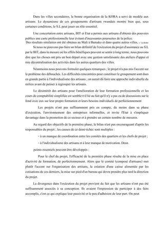 Dans les villes secondaires, la bonne organisation de la KORA a servi de modèle aux
artisans. Le dynamisme de ces groupements d'artisans rwandais montre bien que, sous
certaines conditions, le S.L peut jouer un rôle essentiel.
Une concertation entre artisans, BIT et Etat a permis aux artisans d'obtenir des pouvoirs
publics une carte professionnelle leur évitant d'incessantes poursuites de la police.
Des résultats similaires ont été obtenus au Mali à Bamako et dans quatre autres villes, c-Leslimites
Sinousnepouvonspasfaireunbilandéfinitifdel'exécutionduprojetd'assistanceauS.L
parleBIT,danslamesureoùleseffetsbénéfiquespeuventsesentiràlongterme,nouspouvons
dire que les choses ont pris un bon départ avec une gestion satisfaisante des ateliers d'appui et
mie décentralisation des activités dans les autres quartiers des villes.
Néanmoinsnouspouvonsformulerquelquesremarques;leprojetn'apasmisl'accentsur
leproblèmedesdébouchés.Lesdifficultésrencontréespourconstituerlegroupementsontdues
engrandepartieàl'individualismedesartisans;onauraitdûfaireuneapprocheindividuelledu
milieu avant de penser à regrouper les artisans.
Le désintérêt des artisans pour l'amélioration de leur formation professionnelle et les
coursdecomptabilitésimplifiéeestsemble-t-illiéaufaitqu'iln'yapas eudediscussionssurle
fond avec eux sur leur propre formation et leurs besoins individuels de perfectionnement
Les projets n'ont pas suffisamment pris en compte, du moins dans sa phase
d'exécution, l'environnement des entreprises informelles, et invite l'Etat à s'impliquer
davantage dans la promotion de ce secteur et à prendre un certain nombre de mesures.
Au regard des objectifs de la première phase, le bilan n'est pas encourageant d'après les
responsables du projet ; les causes de ce demi-échec sont multiples :
- à un manque de coordination entre les comités des quartiers et les chefs de projet ;
- àl'individualismedesartisansetàleurmanquedemotivation.Deux
points essentiels peuvent être développés :
Pour le chef du projet, l'efficacité de la première phase résulte de la mise en place
d'activité de formation, de perfectionnement. Alors que le comité (composé d'artisans) met
plutôt l'accent sur l'organisation des artisans, la création d'une caisse alimentée par les
cotisationsde cesderniers, lamise sur pied d'unbureau quidevra prendreplustardladirection
du projet.
La divergence dans l'exécution du projet provient du fait que les artisans n'ont pas été
suffisamment associés à sa conception. Ils avaient l'impression de participer à des faits
accomplis, c'est ce qui explique leur passivité et le peu d'adhésion de leur part. On peut
 