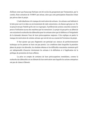 d'ailleurs noter que beaucoup d'artisans ont été exclus du groupement par l'instauration, par le
comité, d'une cotisation de 10 000 F par artisan, alors que cette participation financière n'était
pas prévue dans le projet.
L'individualismeetlemanquedemotivationdesartisans;lesartisanssonthabituésà
la lutte pour survivre dans un environnement de rude concurrence, où chacun agit pour soi. Ils
neperçoiventpasl'intérêt qu'ils ontàseregrouper,il préfèrent des actions concrètes commele
prouvel'utilisationaccruedesmachinesparles menuisiers. Leprojet n'apasprévuaudébutde
sonexécutionlarecherchedesdébouchéspourlesartisansalorsquelafaiblesseetl'irrégularité
de la demande demeure l'une de leurs préoccupations majeures. Cela explique en partie le
manque de motivation de certains artisans qui ont été mis au courant de l'existence du projet.
Il faut ajouter que peu d'apprentis ont participé aux séances de perfectionnement
technique car les patrons ne leurs ont pas permis. Les conditions dans lesquelles la première
phase du projet s'est déroulée, les résultats obtenus et les difficultés rencontrées montrent qu'il
est indispensable d'associer étroitement les artisans à la définition et à l'application de la
politique de promotion de leurs affaires.
La prise en compte de certaines de leurs préoccupations immédiates, comme la
recherchedesdébouchésestunélémentdeleurmotivationsanslaquellelesactions entreprises
ont peu de chance d'aboutir.
 