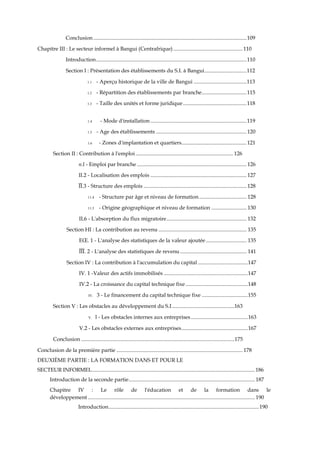 Conclusion .................................................................................................................109
Chapitre III : Le secteur informel à Bangui (Centrafrique) ................................................... 110
Introduction...............................................................................................................110
Section I : Présentation des établissements du S.I. à Bangui...............................112
1.1 - Aperçu historique de la ville de Bangui .......................................113
1.2 - Répartition des établissements par branche.................................115
1.3 - Taille des unités et forme juridique...............................................118
1.4 - Mode d'installation.......................................................................119
1.5 - Age des établissements ...................................................................120
1.6 - Zones d'implantation et quartiers................................................121
Section II : Contribution à l'emploi........................................................................ 126
n.l - Emploi par branche ................................................................................. 126
II.2 - Localisation des emplois ....................................................................... 127
ÏÏ.3 - Structure des emplois ............................................................................ 128
11.4 - Structure par âge et niveau de formation................................... 128
11.5 - Origine géographique et niveau de formation .......................... 130
IL6 - L'absorption du flux migratoire........................................................... 132
Section HI : La contribution au revenu ................................................................. 135
EŒ. 1 - L'analyse des statistiques de la valeur ajoutée .............................. 135
ÏÏÏ. 2 - L'analyse des statistiques de revenu ................................................. 141
Section IV : La contribution à l'accumulation du capital .....................................147
IV. 1 -Valeur des actifs immobilisés ..............................................................147
IV.2 - La croissance du capital technique fixe ..............................................148
IV. 3 - Le financement du capital technique fixe ..................................155
Section V : Les obstacles au développement du S.I..............................................163
V. l - Les obstacles internes aux entreprises ..........................................163
V.2 - Les obstacles externes aux entreprises.................................................167
Conclusion .................................................................................................................175
Conclusion de la première partie ............................................................................................. 178
DEUXIÈME PARTIE : LA FORMATION DANS ET POUR LE
SECTEUR INFORMEL........................................................................................................................ 186
Introduction de la seconde partie............................................................................................. 187
Chapitre IV : Le rôle de l'éducation et de la formation dans le
développement ........................................................................................................................... 190
Introduction...............................................................................................................190
 