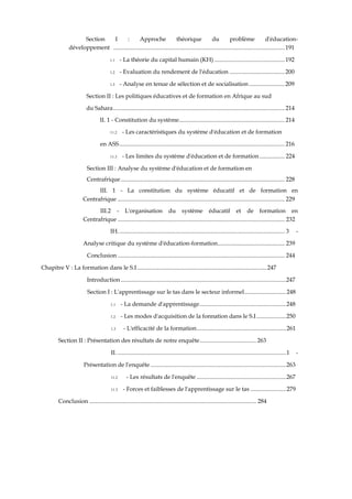 Section I : Approche théorique du problème d'éducation-
développement ...................................................................................................................191
1.1 - La théorie du capital humain (KH) ...............................................192
1.2 - Evaluation du rendement de l'éducation .....................................200
1.3 - Analyse en tenue de sélection et de socialisation........................209
Section II : Les politiques éducatives et de formation en Afrique au sud
du Sahara................................................................................................................... 214
II. 1 - Constitution du système....................................................................... 214
11.2 - Les caractéristiques du système d'éducation et de formation
en ASS............................................................................................................... 216
11.3 - Les limites du système d'éducation et de formation................. 224
Section III : Analyse du système d'éducation et de formation en
Centrafrique.............................................................................................................. 228
III. 1 - La constitution du système éducatif et de formation en
Centrafrique ................................................................................................................ 229
III.2 - L'organisation du système éducatif et de formation en
Centrafrique ................................................................................................................ 232
IH................................................................................................................ 3 -
Analyse critique du système d'éducation-formation............................................. 239
Conclusion ................................................................................................................ 244
Chapitre V : La formation dans le S.I.......................................................................................247
Introduction...............................................................................................................247
Section I : L'apprentissage sur le tas dans le secteur informel............................248
1.1 - La demande d'apprentissage..........................................................248
1.2 - Les modes d'acquisition de la fonnation dans le S.I....................250
1.3 - L'efficacité de la formation............................................................261
Section II : Présentation des résultats de notre enquête...................................... 263
II. .................................................................................................................1 -
Présentation de l'enquête ...........................................................................................263
11.2 - Les résultats de l'enquête ............................................................267
11.3 - Forces et faiblesses de l'apprentissage sur le tas ........................279
Conclusion ................................................................................................................ 284
 