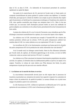 dans le S.L ou dans le S.M. ; les indemnités de licenciement permettant de constituer
rapidement un capital de départ.
Une partie de la main-d'œuvre du S.L provient de l'exode rural, et l'autre partie est
composée essentiellement de jeunes quittant le système scolaire sans diplômes. Le transfert
d'individus, provoqué par la volonté de s'établir à son compte ou par la recherche d'un emploi
après licenciement, est facilité par les connaissances techniques et l'expérience des salariés du
S.M., deux qualités essentielles pour diriger une entreprise dans le S.L. Mais il n'est pas
évident que, ces nouveaux chefs d'entreprise puissent mettre en œuvre des méthodes de
gestion adaptées aux contraintes et à la culture locale, permettant de favoriser le dynamisme de
leurs unités.
A propos des relations du S.L avec le reste de l'économie, nous retiendrons que les flux
d'échanges concernent essentiellement les capitaux, les revenus des inputs et des outputs.
Les relations avec le S.M. concernent par exemple à Yaoundé 80% des volumes des
matières premières utilisées par les artisans. 67,8% des petits entrepreneurs achètent leur
machine dans le S.M. Les ventes réalisées avec eux représentent 33% du C.A. annuel.
Les travailleurs du S.M. et les fonctionnaires constituent une bonne part de la clientèle
des petits entrepreneurs.82% de la production des unités informelles leur sont destinés.69
Avec le monde rural, les échanges restent limités. Outre les flux d'hommes (alimentés
par l'exode rural), de capitaux, de formation-apprentissage et de revenus, on note un faible
volume des ventes au secteur rural (environ 10% du C.A. annuel).
Les relations avec l'Etat concernent les hommes-fonctionnaires propriétaires des petites
activités, les capitaux, la formation dans les établissements publics ou privés, les inputs et les
outputs. Toutefois, le volume de vente réalisé avec l'État demeure très limité, les petits
entrepreneurs n'ayant que très peu accès aux marchés officiels.
C - Les liaisons sur le marché des biens et services
La sous-traitance intersectorielle devrait jouer un rôle majeur dans le processus de
transition en permettant aux entreprises de montrer leur capacité à respecter les contraintes de
temps et donc de productivité, de qualité de produit. La carence d'études sur ce point nous
engage à la prudence quant à nos conclusions.
Le rôle fournisseur du S.M.: à défaut de représenter un débouché pour le S.L (par des
opérations de sous-traitance), le S.M. reste le fournisseur privilégié du S.L:
69
BACK AN Y (P.), KDSfGNE (A.), ROUBAUD (F.) : "Le secteur informel à Yaoundé- Principaux résultats".
DIAL-Paris et DSCN-Yaoundé, 1993.
 