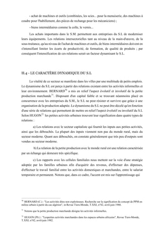 - achat de machines et outils (combinées, les scies... pour la menuiserie, des machines à
coudre pour l'habillement, des pièces de rechange pour les mécaniciens) ;
- biens intermédiaires comme la colle, le vernis...
Les achats importants dans le S.M. permettent aux entreprises du S.L de moderniser
leurs équipements. Les relations intersectorielles tant au niveau de la main-d'œuvre, de la
sous-traitance, qu'au niveau de l'achat de machines et outils, de biens intermédiaires doivent en
s'intensifiant limiter les écarts de productivité, de formation, de qualité de produits ; par
conséquent l'intensification de ces relations serait un facteur dynamisant le S.L.
H.4 - LE CARACTÈRE DYNAMIQUE DU S.L
La vitalité de ce secteur se manifeste dans les villes par une multitude de petits emplois.
Le dynamisme du S.L est perçu à partir des relations existant entre les activités informelles et
leur environnement. BERNARD70
a mis en relief l'aspect évolutif et involutif de la petite
production marchande71
. Disposant d'un capital faible et se trouvant néanmoins placé en
concurrence avec les entreprises du S.M., le S.L ne peut résister et survivre que grâce à une
organisation de la production adaptée. Le dynamisme du S.L ne peut être décelé qu'en fonction
d'une série de relations qui permettent de mettre en relief l'aspect évolutif ou involutif du S.L
Selon HUGON72
les petites activités urbaines trouvent leur signification dans quatre types de
relations :
a) Les relations avec le secteur capitaliste qui fournit les inputs aux petites activités,
ainsi que les débouchés. La plupart des inputs viennent non pas du monde rural, mais du
secteur moderne. Quant aux débouchés, on constate généralement que très peu d'outputs sont
vendus au secteur moderne.
b) La relation de la petite production avec le monde rural est une relation caractérisée
par un échange qui demeure très spécifique.
c) Les rapports avec les cellules familiales nous mettent sur la voie d'une stratégie
adoptée par les familles urbaines afin d'acquérir des revenus, d'effectuer des dépenses,
d'effectuer le travail familial entre les activités domestiques et marchandes, entre le salariat
temporaire et permanent. Notons que, dans ce cadre, l'accent est mis sur l'apprentissage qui
70
BERNARD (C.) : "Les activités dites non exploiteuses. Recherche sur la signification du concept de PPM en
milieu urbain à partir du cas algérien", in Revue Tiers-Monde, T.XXI, n°82, avril-juin 1980.
71
Notons que la petite production marchande désigne les activités informelles.
72
HUGON (Pli.) : "Lespetites activités marchandes dans les espaces urbains africains", Revue Tiers-Monde,
T.XXI, n°82, avril-juin 1982.
 
