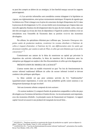 ne peut être compris en dehors de ces stratégies, le lien familial marque souvent les rapports
patron/apprenti.
d ) Les activités informelles sont considérées comme échappant à la législation en
vigueur, aux réglementations, ainsi qu'aux recensements statistiques. Il importe de signaler que
la relation avec l'Etat à changer avec la prise de conscience du degré d'importance du S.L dans
le processus de développement. Le S.L est une réalité socio-économique qui s'impose dans une
nouvelle approche d'analyse du développement dans les pays du tiers-monde, certes, mais qui
doit être envisagée au niveau des liens de dépendance à l'égard du système moderne et de ses
articulations avec l'ensemble de l'économie dans sa position vis-à-vis des économies
développées.
Par ailleurs, les spécialistes n'hésitent pas à affirmer que, "permettre l'émergence des
petites unités de production moderne, revaloriser les revenus distribués à l'intérieur de
celles-ci risquent d'entraîner, à l'intérieur du S.L, une différenciation entre les unités qui
deviennent rentables, par soutien et aide de l'État, et celles qui sont éliminées par le jeu de la
concurrence" 73
.
Contrairement aux auteurs de la thèse de soumission au capital qui prévoient la
disparition des activités informelles, la thèse de transition fait la distinction entre les
entreprises qui dégagent un surplus à des fins d'accumulation et celles qui n'en dégagent pas.
PRÉSENTATION DU MODELE DE LACHAUD74
L'auteur montre dans un modèle trisectoriel en quoi "les lois de fonctionnement du
secteur informel traditionnel diffèrent de celles du secteur informel évolutif et doivent
conduire à des politiques spécifiques.
La thèse centrale est que pour certaines activités du S.L "traditionnelles"
(quantitativement importantes), il existe une forte probabilité qu'elle soient soumises à un
changement dynamique du type involutif.
Soit une économie urbaine composée de trois secteurs :
- Un secteur moderne (1) composé d'unités de production comparables à celles des pays
développés avec l'existence de barrières à l'entrée élevées : les investissements sont importants,
avec des économies d'échelle ; la principale source de financement est l'emprunt ; le rapport
capital /travail est associé à une productivité marginale du travail forte...
73
HUGON (P.) : "Dualisme sectoriel ou soumission des formes de production au capital : peut-on dépasser le
débat ?", Revue Tiers Monde, Tome 21, n°82, avril-juin 1982.
74
LACHAUD (J.-P.) : "Les lois du fonctionnement du secteur informel 'traditionnel'", présentation d'un modèle,
Revue Tiers Monde, t.XXI, n°82, 1980.
 