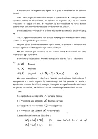 L'auteur montre l'offre potentielle dépend de la prise en considération des éléments
suivants :
- (i) - Le flux migratoire rural-urbain alimente en permanence le S.L La migration est ici
considérée comme un investissement. La demande de migration (Dm) est une fonction
décroissante du rapport des taux de rendement de l'investissement en capital humain
respectivement dans le secteur rural (u) et le secteur urbain (i) ( diag le).
L'écart de revenus sectoriels est un élément du différentiel des taux de rendements (diag
la).
- (ii) - Ce processus est d'autant plus aisé qu'il n'existe pas de barrières à l'entrée tant du
point de vue du capital technique qu'humain.
Du point de vue de l'investissement en capital humain, les barrières à l'entrée sont très
réduites : le phénomène de l'apprentissage est très développé.
On peut montrer que l'ensemble de ces facteurs induit théoriquement une offre
potentielle de type exponentiel.
Supposons qu'au début d'une période t^ la population active N3
:
du SIT se compose
de :
On admet qu'au début de t2 - la période s'écoulant entre le début de tl et le début de t2
correspondant à la durée moyenne de l'apprentissage, tous les apprentis ont acquis la
connaissance technique du métier et changent de catégorie socioprofessionnelle (deviennent
soit patrons, soit ouvriers). De même les ouvriers deviennent patrons ou restent ouvriers.
Soit :
 