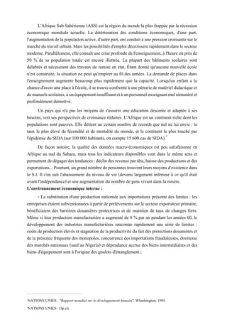 L'Afrique Sub Sahérienne (ASS) est la région du monde la plus frappée par la récession
économique mondiale actuelle. La détérioration des conditions économiques, d'une part,
l'augmentationdelapopulationactive,d'autrepart,ont conduitàunepression croissantesurle
marché du travail urbain.Mais les possibilités d'emploi décroissent rapidement dans le secteur
moderne.Parallèlement,elleconnaîtunecriseprofondedel'enseignement,àl'heureoùprèsde
50 %1
de sa population totale est encore illettrée. La plupart des bâtiments scolaires sont
délabrés et nécessitent des travaux de remise en état. Étant donné qu'aucune nouvelle école
n'est construite, la situation ne peut qu'empirer au fil des années. La demande de places dans
l'enseignement augmente beaucoup plus rapidement que la capacité. Lorsqu'un enfant a la
chanced'avoiruneplaceàl'école,ilsetrouveconfrontéàunepénuriedematérieldidactiqueet
demanuelsscolaires,àunéquipementinsuffisantetàunpersonnelenseignantmalrémunéréet
profondément démotivé.
Un pays qui n'a pas les moyens de s'assurer une éducation descente et adaptée à ses
besoins, voit ses perspectives de croissance réduites. L'Afrique est un continent riche dont les
populations sont pauvres. Elle détient un certain nombre de records que nul ne lui envie : le
taux le plus élevé de fécondité et de mortalité du monde, et le continent le plus touché par
l'épidémie du SIDA;(sur 100 000 habitants, on compte 15 600 cas de SIDA).2
De façon notoire, la qualité des données macro-économiques est peu satisfaisante en
Afrique au sud du Sahara, mais tous les indicateurs disponibles vont dans le même sens et
permettentdedégagerdestendances:déclindes revenuspartête,baissedesproductionsetdes
exportations...Pourtant,ungrandnombredepersonnestrouventleurs moyensd'existencedans
le S.I. Il s'en suit l'abaissement du niveau de vie (devenu largement inférieur à ce qu'il était
avant l'indépendance) et une augmentation du nombre de gens vivant dans la misère.
L'environnement économique interne :
- La substitution d'une production nationale aux importations présente des limites : les
entreprises étaient subventionnées à partir de prélèvements sur lesecteur exportateur primaire,
bénéficiaient des barrières douanières protectrices et de maintien de taux de changes forts.
Même si leur production manufacturière a augmenté de 8 % par an pendant les années 60, le
développement des industries manufacturières rencontre rapidement une série de limites :
coûts de production élevés etstagnation delaproductivitédu fait des protectionsdouanières et
de la présence fréquentedes monopoles, concurrence desimportations frauduleuses, étroitesse
des marchés nationaux (sauf au Nigeria) et dépendance accrue des biens intermédiaires et des
biens d'équipement sont à l'origine des goulots d'étranglement ;
1
NATIONS UNIES : "Rapport mondial sur le développement humain", Whashington, 1995.
2
NATIONS UNIES : Op.cit.
 