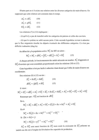 D'autre part en ti il existe une relation entre les diverses catégories de main-d'œuvre. En
supposant que cette relation soit constante dans le temps.
Les relations (7) à (12) impliquent :
- (i) qu'il n'y a pas de transfert enfre les catégories de patrons et celles des ouvriers.
- (ii) que le système ne subit aucune perte. Cette seconde hypothèse revient à admettre
que le flux migratoire résorbe les départs éventuels des différentes catégories. Ce n'est pas
difficile à admettre (diag la).
 