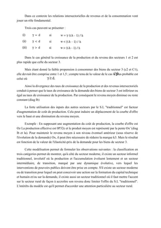 Dans ce contexte les relations intersectorielles de revenus et de la consommation vont
jouer un rôle fondamental.
Trois cas peuvent se présenter :
Dans le cas général la croissance de la production et du revenu des secteurs 1 et 2 est
plus rapide que celle du secteur 3.
Mais étant donné la faible propension à consommer des biens du secteur 3 (c2 et C1),
elle devrait être comprise entre 1 et 1,5 ; compte tenu de la valeur de le cas le plus probable est
celui où
Ainsi la divergence des taux de croissance de la production et des revenus intersectoriels
conduit à penser que le taux de croissance de la demande des biens de secteur 3 est inférieur ou
égal au taux de croissance de la production. Par conséquent le revenu moyen diminue ou reste
constant (diag lb)
La forte utilisation des inputs des autres secteurs par le S.L "traditionnel" est facteur
d'augmentation de coût de production. Cela peut induire un déplacement de la courbe d'offre
vers le haut et une diminution du revenu moyen.
Exemple : En supposant une augmentation du coût de production, la courbe d'offre est
Oz La production effective est 0P32e et le produit moyen est représenté par la pente Ox' (diag
lb et la). Pour maintenir le revenu moyen à son niveau éventuel antérieur (sous réserve de
l'évolution de la demande) Ox, il peut être nécessaire de réduire la marque k3. Mais le résultat
est fonction de la valeur de l'élasticité-prix de la demande pour les biens de secteur 3.
Cette modélisation permet de formuler les observations suivantes : la classification en
trois catégories permet de montrer, qu'à côté du secteur moderne, il existe un secteur informel
traditionnel, involutif où la production et l'accumulation évoluent lentement et un secteur
intermédiaire, de transition, marqué par une dynamique évolutive, vers lequel les
interventions de pouvoirs publics doivent être prise en compte. S'il existe un secteur moderne
ou de transition pour lequel on peut concevoir une action sur la formation du capital technique
et humain et/ou sur la demande, il existe aussi un secteur traditionnel où il faut mettre l'accent
sur le secteur rural de façon à accroître son revenu donc limiter l'offre du S.L "traditionnel".
L'intérêts du modèle est qu'il permet d'accorder une attention particulière au secteur rural.
 