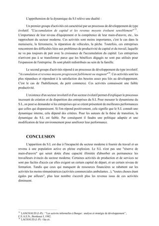 L'appréhension de la dynamique du S.I relève une dualité :
Un premier groupe d'activités est caractérisé par un processus de développement de type
évolutif. "L'accumulation de capital et les revenus moyens évoluent sensiblement" 75
.
L'importance de leur niveau d'équipement et la compétence de leur main-d'œuvre, etc., les
rapprochent du secteur moderne. Ces activités sont moins importantes, c'est le cas dans la
menuiserie, la ferronnerie, la réparation de véhicules, la pêche. Toutefois, ces entreprises
rencontrent des difficultés liées aux problèmes de productivité de capital et du travail, laquelle
ne va pas toujours de pair avec la croissance de l'accumulation du capital. Les entreprises
n'arrivent pas à se transformer parce que les bénéfices dégagés ne sont pas utilisés pour
l'expansion de l'entreprise. Ils sont plutôt redistribués au sein de la famille.
Le second groupe d'activités répond à un processus de développement du type involutif.
"Accumulation et revenus moyens progressent faiblement ou stagnent"76
. Ces activités sont les
plus répandues et répondent à la satisfaction des besoins assez peu liés au développement.
C'est le cas de l'habillement, du petit commerce. Ces activités connaissent une faible
productivité.
L'existence d'un secteur involutif et d'un secteur évolutif permet d'expliquer le processus
incessant de création et de disparition des entreprises du S.L Pour mesurer le dynamisme du
S.L, on peut se demander si les entreprises qui se créent présentent de meilleures performances
que celles qui disparaissent. Si l'on répond positivement, cela signifie que le S.L connaît une
dynamique interne, cela dépend des critères. Pour les auteurs de la thèse de transition, la
dynamique du S.L est faible. Par conséquent il faudra une politique adaptée et une
modification de leur environnement pour améliorer leur performance.
CONCLUSION
L'apparition du S.L est due à l'incapacité du secteur moderne à fournir du travail et un
revenu à une population active en pleine explosion. Le S.L n'est pas une "réserve de
main-d'œuvre" qui serait dotée d'une capacité illimitée d'absorber en permanence les
travailleurs évincés du secteur moderne. Certaines activités de production et de services ne
sont pas faciles d'accès car elles exigent un certain capital de départ, et un certain niveau de
formation. Tandis que ceux qui manquent de ressources financières se rabattent sur les
activités les moins rémunératrices (activités commerciales ambulantes...), "toutes choses étant
égales par ailleurs", plus leur nombre s'accroît plus les revenus issus de ces activités
diminuent.
75
LANCHAUD (J.-P) : ‘’Les activits informelles à Bangui : analyse et stratégie de développement’’,
C.E.A.E.N., Bordeaux I, 1982.
76
LACHAUD (J.-P) : Op.cit.
 