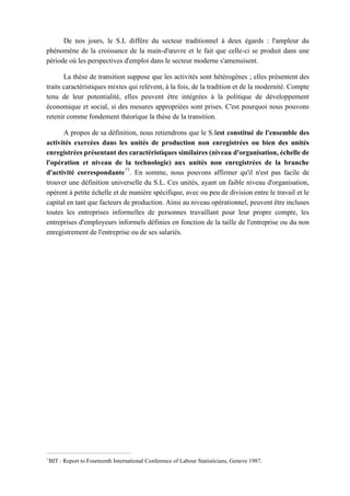 De nos jours, le S.L diffère du secteur traditionnel à deux égards : l'ampleur du
phénomène de la croissance de la main-d'œuvre et le fait que celle-ci se produit dans une
période où les perspectives d'emploi dans le secteur moderne s'amenuisent.
La thèse de transition suppose que les activités sont hétérogènes ; elles présentent des
traits caractéristiques mixtes qui relèvent, à la fois, de la tradition et de la modernité. Compte
tenu de leur potentialité, elles peuvent être intégrées à la politique de développement
économique et social, si des mesures appropriées sont prises. C'est pourquoi nous pouvons
retenir comme fondement théorique la thèse de la transition.
A propos de sa définition, nous retiendrons que le S.Iest constitué de l'ensemble des
activités exercées dans les unités de production non enregistrées ou bien des unités
enregistrées présentant des caractéristiques similaires (niveau d'organisation, échelle de
l'opération et niveau de la technologie) aux unités non enregistrées de la branche
d'activité correspondante77
. En somme, nous pouvons affirmer qu'il n'est pas facile de
trouver une définition universelle du S.L. Ces unités, ayant un faible niveau d'organisation,
opèrent à petite échelle et de manière spécifique, avec ou peu de division entre le travail et le
capital en tant que facteurs de production. Ainsi au niveau opérationnel, peuvent être incluses
toutes les entreprises informelles de personnes travaillant pour leur propre compte, les
entreprises d'employeurs informels définies en fonction de la taille de l'entreprise ou du non
enregistrement de l'entreprise ou de ses salariés.
77
BIT : Report to Fourteenth International Conference of Labour Statisticians, Geneve 1987.
 