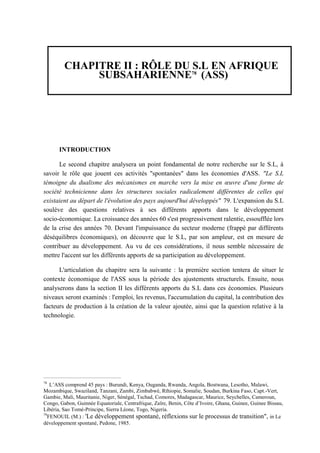CHAPITRE II : RÔLE DU S.L EN AFRIQUE
SUBSAHARIENNE78
(ASS)
INTRODUCTION
Le second chapitre analysera un point fondamental de notre recherche sur le S.L, à
savoir le rôle que jouent ces activités "spontanées" dans les économies d'ASS. "Le S.L
témoigne du dualisme des mécanismes en marche vers la mise en œuvre d'une forme de
société technicienne dans les structures sociales radicalement différentes de celles qui
existaient au départ de l'évolution des pays aujourd'hui développés" 79. L'expansion du S.L
soulève des questions relatives à ses différents apports dans le développement
socio-économique. La croissance des années 60 s'est progressivement ralentie, essoufflée lors
de la crise des années 70. Devant l'impuissance du secteur moderne (frappé par différents
déséquilibres économiques), on découvre que le S.L, par son ampleur, est en mesure de
contribuer au développement. Au vu de ces considérations, il nous semble nécessaire de
mettre l'accent sur les différents apports de sa participation au développement.
L'articulation du chapitre sera la suivante : la première section tentera de situer le
contexte économique de l'ASS sous la période des ajustements structurels. Ensuite, nous
analyserons dans la section II les différents apports du S.L dans ces économies. Plusieurs
niveaux seront examinés : l'emploi, les revenus, l'accumulation du capital, la contribution des
facteurs de production à la création de la valeur ajoutée, ainsi que la question relative à la
technologie.
78
L’ASS comprend 45 pays : Burundi, Kenya, Ouganda, Rwanda, Angola, Bostwana, Lesotho, Malawi,
Mozambique, Swaziland, Tanzani, Zambi, Zimbabwé, Rthiopie, Somalie, Soudan, Burkina Faso, Capt.-Vert,
Gambie, Mali, Mauritanie, Niger, Sénégal, Tschad, Comores, Madagascar, Maurice, Seychelles, Cameroun,
Congo, Gabon, Guinnée Equatoriale, Centrafrique, Zaïre, Benin, Côte d’Ivoire, Ghana, Guinee, Guinee Bissau,
Libéria, Sao Tomé-Principe, Sierra Léone, Togo, Nigeria.
79
FENOUIL (M.) : 'Le développement spontané, réflexions sur le processus de transition", in Le
développement spontané, Pedone, 1985.
 