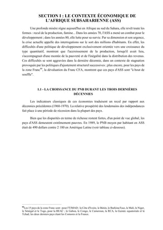 SECTION I : LE CONTEXTE ÉCONOMIQUE DE
L'AFRIQUE SUBSAHARIENNE (ASS)
Une profonde misère règne aujourd'hui en Afrique au sud du Sahara, elle revêt toute les
formes : recul de la production, famine... Dans les années 70, l'ASS a mené un combat pour le
développement ; dans les années 80, elle lutte pour sa survie. Par sa dimension et son urgence,
la crise actuelle appelle des interrogations sur le sort des millions d'habitants. En effet, les
difficultés d'une politique de développement exclusivement orientée vers une croissance du
type quantitatif, montrent que l'accroissement de la production, lorsqu'il avait lieu,
s'accompagnait d'une montée de la pauvreté et de l'inégalité dans la distribution des revenus.
Ces difficultés se sont aggravées dans la dernière décennie, dans un contexte de stagnation
provoquée par les politiques d'ajustement structurel successives ; plus encore, pour les pays de
la zone Franc80
, la dévaluation du Franc CFA, montrent que ces pays d'ASS sont "à bout de
souffle".
1.1 - LA CROISSANCE DU PNB DURANT LES TROIS DERNIÈRES
DÉCENNIES
Les indicateurs classiques de ces économies traduisent un recul par rapport aux
décennies précédentes (1960-1970). La relative prospérité des lendemains des indépendances
fait place à une période de récession dans la plupart des pays.
Bien que les disparités en terme de richesse restent fortes, d'un point de vue global, les
pays d'ASS demeurent extrêmement pauvres. En 1989, le PNB moyen par habitant en ASS
était de 490 dollars contre 2 180 en Amérique Latine (voir tableau ci-dessous).
80
Les 15 pays de la zone Franc sont : pour l'TJMAD ; la Côte d'Ivoire, le Bénin, le Burkina Faso, le Mali, le Niger,
le Sénégal et le Togo, pour la BEAC ; le Gabon, le Congo, le Cameroun, la RCA, la Guinée equatoriale et le
Tchad, les deux derniers pays étant les Comores et la France.
 