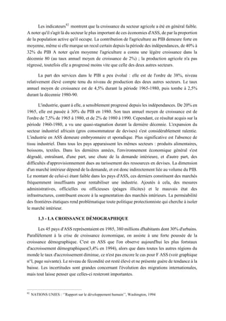 Les indicateurs82
montrent que la croissance du secteur agricole a été en général faible.
A noter qu'il s'agit là du secteur le plus important de ces économies d'ASS, de par la proportion
de la population active qu'il occupe. La contribution de l'agriculture au PIB demeure forte en
moyenne, même si elle marque un recul certain depuis la période des indépendances, de 40% à
32% du PIB A noter qu'en moyenne l'agriculture a connu une légère croissance dans la
décennie 80 (au taux annuel moyen de croissance de 2%) ; la production agricole n'a pas
régressé, toutefois elle a progressé moins vite que celle des deux autres secteurs.
La part des services dans le PIB a peu évolué : elle est de l'ordre de 38%, niveau
relativement élevé compte tenu du niveau de production des deux autres secteurs. Le taux
annuel moyen de croissance est de 4,5% durant la période 1965-1980, puis tombe à 2,5%
durant la décennie 1980-90.
L'industrie, quant à elle, a sensiblement progressé depuis les indépendances. De 20% en
1965, elle est passée à 30% du PIB en 1980. Son taux annuel moyen de croissance est de
l'ordre de 7,5% de 1965 à 1980, et de 2% de 1980 à 1990. Cependant, ce résultat acquis sur la
période 1960-1980, a vu une quasi-stagnation durant la dernière décennie. L'expansion du
secteur industriel africain (gros consommateur de devises) s'est considérablement ralentie.
L'industrie en ASS demeure embryonnaire et sporadique. Plus significative est l'absence de
tissu industriel. Dans tous les pays apparaissent les mêmes secteurs : produits alimentaires,
boissons, textiles. Dans les dernières années, l'environnement économique général s'est
dégradé, entraînant, d'une part, une chute de la demande intérieure, et d'autre part, des
difficultés d'approvisionnement dues au tarissement des ressources en devises. La dimension
d'un marché intérieur dépend de la demande, et est donc indirectement liée au volume du PIB.
Le montant de celui-ci étant faible dans les pays d'ASS, ces derniers constituent des marchés
fréquemment insuffisants pour rentabiliser une industrie. Ajoutés à cela, des mesures
administratives, officielles ou officieuses (péages illicites) et le mauvais état des
infrastructures, contribuent encore à la segmentation des marchés intérieurs. La perméabilité
des frontières étatiques rend problématique toute politique protectionniste qui cherche à isoler
le marché intérieur.
1.3 - LA CROISSANCE DÉMOGRAPHIQUE
Les 45 pays d'ASS représentaient en 1985, 380 millions d'habitants dont 30% d'urbains.
Parallèlement à la crise de croissance économique, on assiste à une forte poussée de la
croissance démographique. C'est en ASS que l'on observe aujourd'hui les plus fortstaux
d'accroissement démographiques(3,4% en 1994), alors que dans toutes les autres régions du
monde le taux d'accroissement diminue, ce n'est pas encore le cas pour F ASS (voir graphique
n°l, page suivante). Le niveau de fécondité est resté élevé et ne présente guère de tendance à la
baisse. Les incertitudes sont grandes concernant l'évolution des migrations internationales,
mais tout laisse penser que celles-ci resteront importantes.
82
NATIONS UNIES : ‘’Rapport sur le développement humain’’, Washington, 1994
 