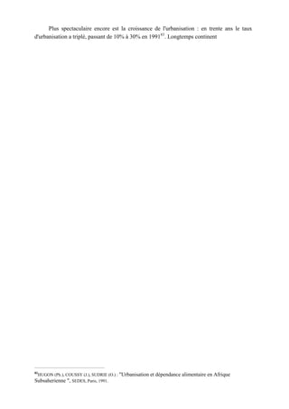 Plus spectaculaire encore est la croissance de l'urbanisation : en trente ans le taux
d'urbanisation a triplé, passant de 10% à 30% en 199183
. Longtemps continent
83
HUGON (Ph.), COUSSY (J.), SUDRIE (O.) : "Urbanisation et dépendance alimentaire en Afrique
Subsaherienne ", SEDES, Paris, 1991.
 