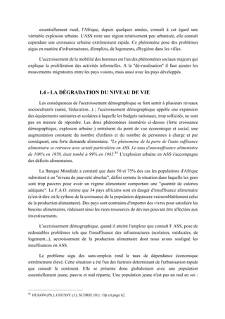 essentiellement rural, l'Afrique, depuis quelques années, connaît à cet égard une
véritable explosion urbaine. L'ASS reste une région relativement peu urbanisée, elle connaît
cependant une croissance urbaine extrêmement rapide. Ce phénomène pose des problèmes
aigus en matière d'infrastractures, d'emplois, de logements, d'hygiène dans les villes.
L'accroissement de la mobilité des hommes est l'un des phénomènes sociaux majeurs qui
explique la prolifération des activités informelles. A la "dé-ruralisation" il faut ajouter les
mouvements migratoires entre les pays voisins, mais aussi avec les pays développés.
1.4 - LA DÉGRADATION DU NIVEAU DE VIE
Les conséquences de l'accroissement démographique se font sentir à plusieurs niveaux
socioculturels (santé, l'éducation...) ; l'accroissement démographique appelle une expansion
des équipements sanitaires et scolaires à laquelle les budgets nationaux, trop sollicités, ne sont
pas en mesure de répondre. Les deux phénomènes énumérés ci-dessus (forte croissance
démographique, explosion urbaine ) entraînent du point de vue économique et social, une
augmentation constante du nombre d'enfants et du nombre de personnes à charge et par
conséquent, une forte demande alimentaire. "Le phénomène de la perte de l'auto suffisance
alimentaire se retrouve avec acuité particulière en ASS. Le taux d'autosuffisance alimentaire
de 108% en 1970, était tombé à 99% en 1985.84
L'explosion urbaine en ASS s'accompagne
des déficits alimentaires.
La Banque Mondiale a constaté que dans 50 et 75% des cas les populations d'Afrique
subsistent à un "niveau de pauvreté absolue", défini comme la situation dans laquelle les gens
sont trop pauvres pour avoir un régime alimentaire comportant une "quantité de calories
adéquate". La F.A.O. estime que 34 pays africains sont en danger d'insuffisance alimentaire
(c'est-à-dire où le rythme de la croissance de la population dépassera vraisemblablement celui
de la production alimentaire). Des pays sont contraints d'importer des vivres pour satisfaire les
besoins alimentaires, réduisant ainsi les rares ressources de devises pouvant être affectées aux
investissements.
L'accroissement démographique, quand il atteint l'ampleur que connaît F ASS, pose de
redoutables problèmes tels que l'insuffisance des infrastructures (scolaires, médicales, de
logement...), accroissement de la production alimentaire dont nous avons souligné les
insuffisances en ASS.
Le problème aigu des sans-emplois rend le taux de dépendance économique
extrêmement élevé. Cette situation a été l'un des facteurs déterminant de l'urbanisation rapide
que connaît le continent. Elle se présente donc globalement avec une population
essentiellement jeune, pauvre et mal répartie. Une population jeune n'est pas un mal en soi :
84
HUGON (Ph.), COUSSY (J.), SUDRIE (O.) : Op cit.page 62.
 