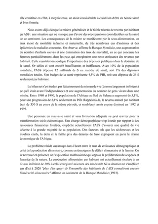 elle constitue en effet, à moyen tenue, un atout considérable à condition d'être en bonne santé
et bien formée.
Nous avons déjà évoqué la misère généralisée et le faible niveau de revenu par habitant
en ASS : une situation qui ne manque pas d'avoir des répercussions considérables sur la santé
de ce continent. Les conséquences de la misère se manifestent par la sous-alimentation, un
taux élevé de mortalité infantile et maternelle, de très nombreux cas d'anémies et des
épidémies de maladies courantes. On observe, affirme la Banque Mondiale, une augmentation
du nombre d'enfants sauvés et une diminution des taux de mortalité, en ce qui concerne les
femmes particulièrement, dans les pays qui enregistrent une nette croissance des revenus par
habitant. Cette constatation souligne l'importance des dépenses publiques dans le domaine de
la santé. Or celles-ci sont encore insuffisantes et inefficaces. Avec 10% de la population
mondiale, l'ASS dépense 12 milliards de $ en matière de santé, soit 1% des dépenses
mondiales totales. Son budget de la santé représente 4,5% du PIB, soit une dépense de 24 $
seulement par habitant.
Le bilan net s'est traduit par l'abaissement du niveau de vie (devenu largement inférieur à
ce qu'il était avant l'indépendance) et une augmentation du nombre de gens vivant dans une
misère. Entre 1980 et 1990, la population de l'Afrique au Sud du Sahara a augmenté de 3,1%,
pour une progression de 2,1% seulement du PIB. Rappelons-le, le revenu annuel par habitant
était de 350 $ au cours de la même période, et semblerait avoir encore diminué en 1992 et
1993.
Une personne en mauvaise santé et sans formation adéquate ne peut œuvrer pour la
transformation socio-économique. Une charge démographique trop lourde par rapport à des
ressources financières limitées, empêche actuellement l'ASS d'assurer une qualité de vie
décente à la grande majorité de sa population. Des facteurs tels que les sécheresses et les
troubles civils, la dette et le faible prix des denrées de base expliquent en parie le drame
économique de l'Afrique.
Le problème réside davantage dans l'écart entre le taux de croissance démographique et
celui de la production alimentaire, comme en témoignent le déficit alimentaire et la famine. On
se retrouve en présence de l'explication malthusienne qui oppose la prolifération des espèces et
l'avarice de la nature. La production alimentaire par habitant est actuellement évaluée à un
niveau inférieur de 20% à celui enregistré au cours des années 60. Si la situation ne s'améliore
pas d'ici à 2020 "plus d'un quart de l'ensemble des habitants de l'ASS connaîtront encore
l'insécurité alimentaire" affirme un document de la Banque Mondiale (1993).
 