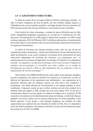 1.5 - L'AJUSTEMENT STRUCTUREL
Le début des années 80 est une page sombre de l'histoire économique mondiale ; en
effet, la montée vertigineuse des prix de pétrole, des taux d'intérêts inégalés jusqu'ici, et
l'effondrement des cours de matières premières, ont frappé de plein fouet les économies des
PVD, plus gravement celles des pays d'ASS qui se sont révélées les plus vulnérables.
Cette hostilité du climat économique a entraîné de graves difficultés pour les États
d'ASS : déséquilibres budgétaires, endettement, etc. La dette (de 77 milliards de $ en 1982,
elle passe à 164 milliards de $ en 1990) saigne et stérilise leurs économies. En 1990, la dette
extérieure représente 109% du PNB pour l'ASS. La faiblesse administrative et institutionnelle
de ces États à gérer la crise entraîne la mise en œuvre des politiques d'ajustement structurel par
les organismes internationaux.
Le déclin de l'économie des matières premières (coton, café, etc.) qui n'a pas été
compensé par d'autres dynamismes ; entraîne une distribution de revenus déconnectées de la
sphère de production, ce qui a pour coséquence la croissance de la consommation de façon
relativement indépendante de l'évolution des ressources. Les conséquences sont : le
ralentissement de la croissance de l'agriculture, les blocages de l'industrie et un endettement
croissant. "La stagnation et la régression économique ont été avant tout dues à l'adoption de
politiques macro-économiques et sectorielles mal aisées, fondées sur un modèle de
développement qui donnait à l'État un rôle prépondérant dans la production et dans la
réglementation de l'activité économique" 85
.
Selon l'analyse de la BIRD l'inefficacité du secteur public et des politiques inadaptées
ont pour conséquence une mauvaise allocation de ressources et, en particulier, un biais en
défaveur de l'agriculture et des exportations non traditionnelles ; une surprotection de la
production intérieure dans de nombreux secteurs qui rend celle-ci non compétitive à
l'exportation ; une faible efficacité de l'investissement et une épargne publique et privée
insuffisantes. L'argument avancé est que le déficit extérieur provient d'un excédent de la
demande finale par rapport au PIB, excédent qui s'est creusé depuis 1978, du fait que la
consommation finale ne s'est pas ajustée à la rupture de tendance de la croissance du PIB
consécutive à la sécheresse et à la détérioration des termes de l'échange. Le déficit des finances
publiques s'est trouvé renforcé par les gestions défectueuses du secteur parapublic et des
filières agricoles. Il faut ajouter à cette politique budgétaire une politique de crédit
expansionniste pas seulement due aux demandes de crédits de l'État. Face à la dégradation
sévère des finances publiques et des finances extérieures, les pays ont été contraints de signer
des accords avec le F.M.I. et la BIRD.
85
BOURGUIGNON (F.),.MORRISON (C.) : "Ajustement et équité dans les PVD", OCDE, Paris, 1992.
 