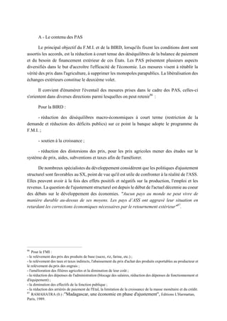 A - Le contenu des PAS
Le principal objectif du F.M.I. et de la BIRD, lorsqu'ils fixent les conditions dont sont
assortis les accords, est la réduction à court tenue des déséquilibres de la balance de paiement
et du besoin de financement extérieur de ces États. Les PAS présentent plusieurs aspects
diversifiés dans le but d'accroître l'efficacité de l'économie. Les mesures visent à rétablir la
vérité des prix dans l'agriculture, à supprimer les monopoles parapublics. La libéralisation des
échanges extérieurs constitue le deuxième volet.
Il convient d'énumérer l'éventail des mesures prises dans le cadre des PAS, celles-ci
s'orientent dans diverses directions parmi lesquelles on peut retenir86
:
Pour la BIRD :
- réduction des déséquilibres macro-économiques à court terme (restriction de la
demande et réduction des déficits publics) sur ce point la banque adopte le programme du
F.M.I. ;
- soutien à la croissance ;
- réduction des distorsions des prix, pour les prix agricoles mener des études sur le
système de prix, aides, subventions et taxes afin de l'améliorer.
De nombreux spécialistes du développement considèrent que les politiques d'ajustement
structurel sont favorables au SX, point de vue qu'il est utile de confronter à la réalité de l'ASS.
Elles peuvent avoir à la fois des effets positifs et négatifs sur la production, l'emploi et les
revenus. La question de l'ajustement structurel est depuis le début de l'actuel décennie au coeur
des débats sur le développement des économies. "Aucun pays au monde ne peut vivre de
manière durable au-dessus de ses moyens. Les pays d’ASS ont aggravé leur situation en
retardant les corrections économiques nécessaires par le retournement extérieur"87
.
86
Pour le FMI :
- le relèvement des prix des produits de base (sucre, riz, farine, etc.) ;
- le relèvement des taux et taxes indirects, l'abaissement du prix d'achat des produits exportables au producteur et
le relèvement du prix des engrais ;
- l'amélioration des filières agricoles et la diminution de leur coût ;
- la réduction des dépenses de l'administration (blocage des salaires, réduction des dépenses de fonctionnement et
d'équipement) ;
- la diminution des effectifs de la fonction publique ;
- la réduction des arriérés de paiement de l'Etal, la limitation de la croissance de la masse monétaire et du crédit.
87
RAMAHATRA (0.) :"Madagascar, une économie en phase d'ajustement", Editions L'Harmattan,
Paris, 1989.
 