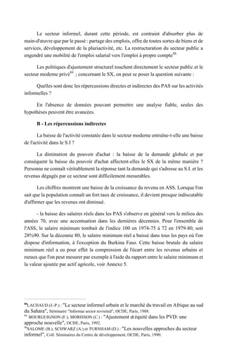 Le secteur informel, durant cette période, est contraint d'absorber plus de
main-d'œuvre que par le passé : partage des emplois, offre de toutes sortes de biens et de
services, développement de la pluriactivité, etc. La restructuration du secteur public a
engendré une mobilité de l'emploi salarial vers l'emploi à propre compte88.
Les politiques d'ajustement structurel touchent directement le secteur public et le
secteur moderne privé89
; concernant le SX, on peut se poser la question suivante :
Quelles sont donc les répercussions directes et indirectes des PAS sur les activités
informelles ?
En l'absence de données pouvant permettre une analyse fiable, seules des
hypothèses peuvent être avancées.
B - Les répercussions indirectes
La baisse de l'activité constatée dans le secteur moderne entraîne-t-elle une baisse
de l'activité dans le S.I ?
La diminution du pouvoir d'achat : la baisse de la demande globale et par
conséquent la baisse du pouvoir d'achat affectent-elles le SX de la même manière ?
Personne ne connaît véritablement la réponse tant la demande qui s'adresse au S.I. et les
revenus dégagés par ce secteur sont difficilement mesurables.
Les chiffres montrent une baisse de la croissance du revenu en ASS. Lorsque l'on
sait que la population connaît un fort taux de croissance, il devient presque indiscutable
d'affirmer que les revenus ont diminué.
- la baisse des salaires réels dans les PAS s'observe en général vers le milieu des
années 70, avec une accentuation dans les dernières décennies. Pour l'ensemble de
l'ASS, le salaire minimum tombait de l'indice 100 en 1974-75 à 72 en 1979-80, soit
28%90. Sur la décennie 80, le salaire minimum réel a baissé dans tous les pays où l'on
dispose d'information, à l'exception du Burkina Faso. Cette baisse brutale du salaire
minimum réel a eu pour effet la compression de l'écart entre les revenus urbains et
ruraux que l'on peut mesurer par exemple à l'aide du rapport entre le salaire minimum et
la valeur ajoutée par actif agricole, voir Annexe 5.
88
LACHAUD (J.-P.) : "Le secteur informel urbain et le marché du travail en Afrique au sud
du Sahara", Séminaire "Informai sector revisited", OCDE, Paris, 1988.
89
BOURGUIGNON (F.), MORISSON (C.) : "Ajustement et équité dans les PVD: une
approche nouvelle", OCDE, Paris, 1992.
90
SALOME (B.), SCHWARZ (A.) et TURNHAM (D.) : "Les nouvelles approches du secteur
informel", Coll. Séminaires du Centre de développement, OCDE, Paris, 1990.
 