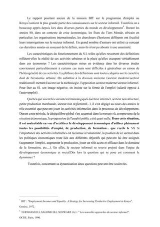 Le rapport pourtant ancien de la mission BIT sur le programme d'emploi au
Kenya7
contient la plus grande partie des connaissances sur le secteur informel. Toutefois on a
beaucoup appris depuis lors dans diverses parties du monde en développement8
. Durant les
années 80, dans un contexte de crise économique, les États du Tiers Monde, africain en
particulier, les organisations internationales, les chercheurs d'horizons différents ont focalisé
leurs interrogations sur le secteur informel. Un grand nombre d'auteurs ont utilisé ce concept
ces dernières années en essayant de le définir, mais ils n'ont pu aboutir à une unanimité.
Les caractéristiques du fonctionnement du S.I. telles qu'elles ressortent des définitions
reflètent-elles la réalité de ces activités urbaines et la place qu'elles occupent véritablement
dans ces économies ? Les caractéristiques mises en évidence dans les diverses études
conviennent particulièrement à certains cas mais sont difficiles à généraliser en raison de
l'hétérogénéitédecesactivités.Lapléthoredes définitionssonttoutes calquéessurlecaractère
dual de l'économie urbaine. On substitue à la division ancienne (secteur moderne/secteur
traditionnel)mettantl'accentsurlatechnologie,l'oppositionsecteurmoderne/secteurinformel.
Pour ôter au SI. son image négative, on insiste sur la forme de l'emploi (salarié opposé à
l'auto-emploi).
Quellesquesoientlesvariantesterminologiques(secteurinformel,secteurnonstructuré,
petite production marchande, secteur non réglementé,..), il s'est dégagé au cours des années le
rôle essentiel que peuvent jouer les activités informelles dans le processus de développement.
Durantcettepériode,ledéséquilibreglobals'est accentué dans lamesureoù,comptetenudela
situationéconomique,laprogressiondel'emploipublicaétéquasinulle. Dans cettesituation,
il est souhaitable en vue d'accélérer le développement économique d'utiliser pleinement
toutes les possibilités d'emploi, de production, de formation... que recèle le SX Si
l'importancedes activitésinformelles est reconnueà l'unanimité, lapositionde ce secteur dans
les politiques économiques reste liée aux différents objectifs qui peuvent lui être assignés
(augmenter l'emploi, augmenter la production, jouer un rôle accru et efficace dans le domaine
de la formation, etc....). En effet, le secteur informel se trouve projeté dans l'enjeu du
développement économique et social.Dès lors la question qui se pose est comment le
dynamiser ?
Toutefois, concernant sa dynamisation deux questions peuvent être soulevées.
7
BIT : "Employment,Incomes and Equality. A.Strategy for Increasing Productive Employment in Kenya",
Genève, 1972.
8
TURNHAM (D.), SALOME (B.), SCHWARZ (A.) : " Les nouvelles approches du secteur informel",
OCDE, Paris, 1990.
 