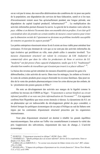 onnevoitpasletenue,desnouvellesdétériorationsdesconditionsdeviepourunepartie
de la population, une dégradation des services de base (éducation, santé) et si les taux
d'investissement restent aussi bas qu'actuellement pendant une longue période, une
dégradation du capital (capital productif, infrastructure)"92
. La multiplication des
activités informelles permet d'assurer la survie. La gravité de la situation varie selon les
pays.«Même si enthéoriel'économiedans sonensembledoitenprofiter,ilest clairqu'il
conviendrait alors de prendre un certain nombre de mesures conservatoires pour éviter
que la dimension sociale de l’ajustement ne devienne un problème insoluble susceptible
de remettre en question les aspects positifs"93
.
Les petites entreprisesréussissentmieuxlàoù il existeuntissuviablepourentraînerleur
croissance. Il n'est pas étonnant de voir que ce ne sont pas des activités informelles du
type évolutive qui prolifèrent en ville, mais plutôt celles à caractère involutif. "Les
mesures d'ajustement structurel ont ralenti la croissance du S.M. (industriel et
commercial) alors que dans les villes les producteurs de biens et services du S.I.
"moderne" ont fait preuve d'une capacité d'adaptation, tandis que le S.I. "traditionnel"
abordait bon nombre de travailleurs qui n'avaient pas trouvé à se placer ailleurs" 94
.
La baisse des revenus qu'ont entraînés les mesures d'austérité a poussé les gens à la
débrouillardise, à des activités de survie. Dans tous les ménages, les enfants se livrent à
la vente de certains produits pour essayer d'arrondir les revenus familiaux. Que peut-on
dire de la vente des produits pharmaceutiques à tous les coins décrue par des enfants, de
la - prostitution des jeunes garçons et filles ?
On note un développement des activités aux marges de la légalité comme le
confirme les travaux du CERDI au Niger : "L'ajustement a surtout bénéficié au circuit
informel parallèle et on note une forte informalisation de l'économie" 95
. Cet argument
confirme bien l'hypothèse que nous avons énoncée ci-dessus. Le dynamisme du S.I. est
un phénomène qui est indissociable du développement global du pays considéré, a
fortiori lorsque les politiques économiques de ces pays d'Afrique au sud du Sahara sont
régies par les contraintes d'ajustement structurel prescrites par les organismes
internationaux.
Tout plan d'ajustement structurel est destiné à rétablir les grands équilibres
macroéconomiques. Son action sur l'offre vise essentiellement à restaurer la vérité des
prix (suppression des subventions, réajustement des taux de change...). L'activité
économique
92
DUREFLE : "L'ajustement structurel en Afrique", OCDE, Paris, 1992.
93
CHARMES (J.) : "Quelle politique face au secteur informel", Service de la coopération, Notes et
Études n°23, Paris, 1989.
94
LUBELL (H.) et ZAROUR (C.) : "Le secteur non-structuré de Dakar résiste à la crise", RIT, volume
129, n°3,1990.
95
HUGON (Ph.) : "L'impact des politiques d'ajustement sur les circuits financiers", Revue Tiers Monde,
T.31, n°122, avril 1990.
 