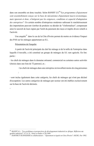 dans son ensemble est donc touchée. Selon BANDT (J.)96
"Les programmes d'ajustement
sont essentiellement conçus sur la base de mécanismes d'ajustement macro-économique,
mais ignorent et donc, n'intègrent pas les exigences, conditions et capacité d'adaptation
des entreprises". Un certain nombre d'entreprises modernes subissant le renchérissement
des importations peuvent s'arrêter de produire ou décider de "s'informaliser", compensant
ainsi le surcroît de leurs inputs par l'arrêt du paiement des taxes et impôts divers relatifs à
l'activité.
Une enquête97
dans le cas de la Côte d'Ivoire permet de mettre en évidence l'impact
des PAS sur les ménages appartenant au S.I..
Présentation de l'enquête
A partir de l'activité principale du chef de ménage et de la taille de l'entreprise dans
laquelle il travaille, a été constitué un groupe de ménages du S.I. non agricole. En fon:
partie :
- les chefs de ménages dans le domaine artisanal, commercial ou certaines autres activités
(choisis dans une liste de 72 patrons), et ;
- leschefsdeménagesdansuneentrepriseoùtravaillentmoinsdecinqpersonnes
:
- sont inclus également dans cette catégorie, les chefs de ménages qui n'ont pas déclaré
d'occupation. Les autres catégories de ménages par secteur ont été établies exclusivement
sur la base de l'activité déclarée.
-
96
BANDT (J.) : "Les problèmes et perspectives de développement industriel en Afrique. Réflexion sut
modèle industriel", C.C.C.E., Notes et études n°20,1989.
97
HARTMUT SCHNEIDER et collaborateurs : "Ajustement et équité en Côte d'Ivoire", OCDE, Par 1992.
 