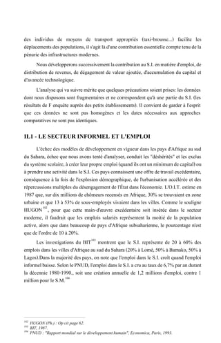 des individus de moyens de transport appropriés (taxi-brousse...) facilite les
déplacementsdespopulations,ils'agitlàd'unecontributionessentiellecomptetenudela
pénurie des infrastructures modernes.
NousdévelopperonssuccessivementlacontributionauS.I.enmatièred'emploi,de
distribution de revenus, de dégagement de valeur ajoutée, d'accumulation du capital et
d'avancée technologique.
L'analyse qui va suivre mérite que quelques précautions soient prises: les données
dont nous disposons sont fragmentaires et ne correspondent qu'à une partie du S.I. (les
résultats de F enquête auprès des petits établissements). Il convient de garder à l'esprit
que ces données ne sont pas homogènes et les dates nécessaires aux approches
comparatives ne sont pas identiques.
IL1 - LE SECTEUR INFORMEL ET L'EMPLOI
L'échec des modèles de développement en vigueur dans les pays d'Afrique au sud
du Sahara, échec que nous avons tenté d'analyser, conduit les "déshérités" et les exclus
dusystèmescolaire,àcréer leurpropre emploi (quand ils ont un minimumde capital)ou
à prendreune activitédans leS.I.Cespaysconnaissent uneoffredetravail excédentaire,
conséquence à la fois de l'explosion démographique, de l'urbanisation accélérée et des
répercussions multiples du désengagement de l'État dans l'économie. L'O.I.T. estime en
1987 que, sur dix millions de chômeurs recensés en Afrique, 30% se trouvaient en zone
urbaine et que 13 à 53% de sous-employés vivaient dans les villes. Comme le souligne
HUGON102
, pour que cette main-d'œuvre excédentaire soit insérée dans le secteur
moderne, il faudrait que les emplois salariés représentent la moitié de la population
active, alors que dans beaucoup de pays d'Afrique subsaharienne, le pourcentage n'est
que de l'ordre de 10 à 20%.
Les investigations du BIT103
montrent que le S.I. représente de 20 à 60% des
emploisdans les villes d'Afrique ausud du Sahara(20% à Lomé, 50% à Bamako,50% à
Lagos).Dans la majorité des pays, on note que l'emploi dans le S.I. croît quand l'emploi
informelbaisse.SelonlePNUD,l'emploidansleS.I.acruautauxde6,7%parandurant
la décennie 1980-1990., soit une création annuelle de 1,2 millions d'emploi, contre 1
million pour le S.M.104
102
HUGON (Ph.) : Op cit page 62.
103
BIT, 1987.
104
PNUD : "Rapport mondial sur le développement humain", Economica, Paris, 1993.
 