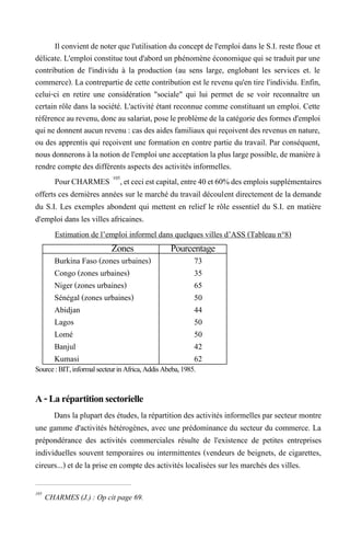 Il convient de noter que l'utilisation du concept de l'emploi dans le S.I. reste floue et
délicate. L'emploi constitue tout d'abord un phénomène économique qui se traduit par une
contribution de l'individu à la production (au sens large, englobant les services et. le
commerce). La contrepartie de cette contribution est le revenu qu'en tire l'individu. Enfin,
celui-ci en retire une considération "sociale" qui lui permet de se voir reconnaître un
certain rôle dans la société. L'activité étant reconnue comme constituant un emploi. Cette
référenceaurevenu,doncausalariat,poseleproblèmede lacatégoriedesformesd'emploi
quine donnent aucun revenu : cas des aides familiaux qui reçoivent des revenus en nature,
ou des apprentis qui reçoivent une formation en contre partie du travail. Par conséquent,
nous donnerons àla notion del'emploi une acceptationla plus largepossible,de manièreà
rendre compte des différents aspects des activités informelles.
PourCHARMES 105
,etceciestcapital,entre40et60%desemploissupplémentaires
offerts ces dernières années sur le marché du travail découlent directement de la demande
du S.I. Les exemples abondent qui mettent en relief le rôle essentiel du S.I. en matière
d'emploi dans les villes africaines.
Estimation de l’emploi informel dans quelques villes d’ASS (Tableau n°8)
Source : BIT, informal secteurin Africa, Addis Abeba, 1985.
A-Larépartitionsectorielle
Dans la plupart des études, la répartition des activités informelles par secteur montre
une gamme d'activités hétérogènes, avec une prédominance du secteur du commerce. La
prépondérance des activités commerciales résulte de l'existence de petites entreprises
individuelles souvent temporaires ou intermittentes (vendeurs de beignets, de cigarettes,
cireurs...) et de la prise en compte des activités localisées sur les marchés des villes.
105
CHARMES (J.) : Op cit page 69.
Zones Pourcentage
Burkina Faso (zones urbaines) 73
Congo (zones urbaines) 35
Niger (zones urbaines) 65
Sénégal (zones urbaines) 50
Abidjan 44
Lagos 50
Lomé 50
Banjul 42
Kumasi 62
 