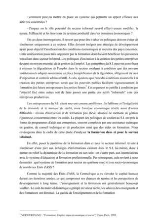 - comment peut-on mettre en place un système qui permette un apport efficace aux
activités concernées ?
- l'impact ou le rôle potentiel du secteur informel peut-il effectivement modifier, la
nature, l'efficacité et les fonctions du système productif dans les domaines économiques ?
De ces deuxinterrogations, il ressortquepour êtreviable les politiques doivent éviterde
s'intéresser uniquement à ce secteur. Elles doivent intégrer une stratégie de développement
ayant pour objectif l'amélioration des conditions économiques et sociales des pays concernés.
Cette amélioration passe très largement par la formation dont doivent bénéficier les personnes
travaillantdanssecteurinformel.Lespolitiquesd'incitation àlacréation despetites entreprises
devientunmoyenessentieldelagestiondel'emploi.LesentreprisesduS.I.peuventcontribuer
à atténuer la dégradation de l'emploi dans le secteur moderne à condition que des moyens
institutionnelsadaptéssoientmiseenplace(simplificationdelalégislation,allégementdutaux
d'impositionetcontrôleadministratif).Acela,ajoutonsquel'unedes conditionsessentielleàla
création des petites entreprises serait que les pouvoirs publics facilitent vigoureusement la
formation des futurs entrepreneurs des petites firmes9
. Cet argument se justifie à condition que
l'objectif fixé entre autres soit de faire passer une partie des actifs "informels" vers des
entreprises productives.
Les entrepreneurs du S.I. citent souvent comme problèmes : la faiblesse et l'irrégularité
de la demande et le manque de crédit, mais l'analyse économique révèle aussi d'autres
difficultés : niveau d'instruction et de formation peu élevé, absence de méthode de gestion
rigoureuse, concurrence entre les unités. La plupart des politiques de soutien au S.I. ont pris la
forme de programmes d'aide aux entreprises, souvent complétés par une assistance technique
en gestion, de conseil technique et de production ainsi que des aides en formation. Nous
envisageons dans le cadre de cette étude d'analyser la formation dans et pour le secteur
informel.
En effet, poser le problème de la formation dans et pour le secteur informel revient à
s'intéresser d'une part aux échanges d'informations existant dans le S.I. lui-même, donc à
mettre en relief la dynamique de la formation en son sein ; et d'autre part, aux interrelations
avec le système d'éducation et formation professionnelle. Par conséquent, cela revient à nous
demander:quelsystèmedeformationpeutrentrerensymbioseavecletissusocio-économique
de nombreux Etats d'ASS ?
Comme la majorité des États d'ASS, la Centrafrique a vu s'éroder le capital humain
durant ces dernières années, ce qui compromet ses chances de reprise et les perspectives de
développement à long terme. L'enseignement et la formation ont généralement beaucoup
souffert.Lecoûtdumatérieldidactiqueagrimpéenvaleurréelle,lessalairesdesenseignantset
des formateurs ont diminué. La qualité de l'enseignement et de la formation
9
VERNIERES (M.) : "Formation, Emploi, enjeu économique et social", Cujas, Paris, 1993.
 