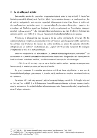 C-LeS.I. etlapluri-activité
Les enquêtes auprès des entreprises ne permettent pas de saisir la pluri-activité. Il s'agit d'une
limitation essentielle à l'analyse de l'activité. "Qu'il s'agisse des fonctionnaires arrondissant leurs fins
de mois (ce qui peut être une question en période d'ajustement structurel) en faisant le taxi le soir
(éventuellementavecunevoituredeservice),enrevendantdesfournituresdétournées...;ouencoredes
travailleurs de l'industrie tenant une boutique le soir, ou retournant sur l'exploitation paysanne
familiale enfin de semaine" 114
. La pluri-activité est un phénomène qui s'est développée fortement ces
dernières années sous l'effet de la crise, de l'ajustement structurel et de la baisse des revenus.
Notons que la pluri-activité n'est pas que le fait du secteur informel ; elle prend en effet des
aspectsmultiplesetcomplexes,notammentaveclesactivitésnonagricolesqu'exercentlesagriculteurs,
les activités non structurées des salariés du secteur moderne, ou encore les activités informelles
entreprises par les "patrons" fonctionnaires, etc. La pluri-activité est une expression des stratégies
d'adaptation à la crise de la part des ménages.
DansuneétudesurleSi.auBurkinaFaso,CHARMESmontrel'importanceduphénomène115
:le
recensementde la population (1985) révèle des effectifs travaillant àtitre principal et à titre secondaire
dans les diverses branches d'activités ; les observations suivantes ont été mis en exergue :
- 25% des actifs recensés exercent une activité secondaire, celle-ci bouleverse complètement
la structure de la population active par branche d'activité.
La prise en compte des activités secondaires modifie de façon significative la structure de
l'emploi informel puisque, par exemple, la branche textile habillement-cuir vient à atteindre le niveau
du commerce.
Le tableau n°l 1 (voirpage suivante)précise les caractéristiques essentielles de l'emploiinformel
au Burkina Faso en 1985. Il se définit comme l'ensemble des activités non agricoles, non enregistrées
dans le recensement des activités industrielles et commerciales (hors administration), et présente les
caractéristiques suivantes.
114
LAUTIER (B.) : "L'économie informelle dans le tiers monde", La Découverte, Paris, 1994.
115
CHARMES (J.) : "Pluri-activités des salariés et pluri-activités des agriculteurs : deux exemples de mesure et
d'estimation, Itché et Burkina Faso", 1985.
 