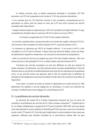 Le tableau concerne, dans sa double composante principale et secondaire, 887 264
personnes, soit 22% de la population active totale et 17,6% des positions dénombrées ;
- il est constitué pour les 3/4 d'activités exercées à titre secondaire, essentiellement par les
agriculteurs en milieu rural (on notera en outre que 8,3% des actifs exercent une activité
secondaire dans l'agriculture) ;
- l'emploi informel urbain ne représente que 14,8% de l'ensemble de l'emploi informel. Il s'agit
essentiellement d'emplois dans le commerce (46,3%) et dans les services (30%) ;
- les femmes occupent plus de 2/3 (69,1%) des emplois informels ;
- les activités manufacturières, qui procurent plus de la moitié des emplois informels (52,3%),
sont exercées à titre secondaire en milieu rural pour 94,7%, et par des femmes à 81% ;
- le commerce ne représente que 38,5% de l'emploi informel : il est exercé à 68,5% à titre
secondaire, et à 67,3% par les femmes. L'aspect rural, qui ressort du tableau, cache sans doute
des phénomènes migratoires temporaires, non saisis par le recensement de la population ;
- enfin, les activités de services ne comptent que pour 7,4% dans l'emploi informel : elles sont
surtout exercées à titre principal (75,1%), en milieu urbain et par des hommes 88,3%.
L'inclusion des activités secondaires est ainsi très différente de celle que donnent les
études classiques. En particulier, une telle inclusion donne une place prépondérante à l'activité
fémininedontonsaitqu'elleesttraditionnellementmalsaisieparlesstatistiquesdelapopulation
active, et aux activités rurales non agricoles, dont le rôle est essentiel pour la définition de
politiquesdedéveloppementsoucieusesdemodérerl'exoderuraletderevaloriserlesproduitsde
l'agriculture.
Cette étude a le mérite de mettre en lumière le phénomène de la pluri-activité en ASS,
phénomène très répandu et souvent négligé par les statistiques, et suscite une recherche des
concepts et méthodes pour mieux dégager les caractéristiques du S.I.
D-Laproliférationdesactivitésinformelles
La récession des années 80 et la phase d'ajustement structurel qui s'en est suivie ont
contribué à la prolifération des activités du S.I. Selon certaines estimations116
, l'emploi dans le
Si. en Afrique subsaharienne a progressé de 6,7% pour la période 1980-1985, alors que durant
cettemêmepériodelesecteurmodernen'aabsorbéque6%desnouveauxvenussurlemarchédu
travail,contre75%pourleS.I.Ilestclairquel'emploidanslesecteurmodernen'apasconnuune
expansion suffisante pour absorber l'excédent de la main-d'œuvre urbaine dans les pays
116
OIT.PECTA : "Rapport sur l'emploi en Afrique en 1988", Addis Abeba, O.I.T., 1989.
 