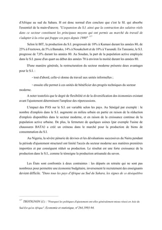 d'Afrique au sud du Sahara. H est donc normal d'en conclure que c'est le SI. qui absorbe
l'essentiel de la main-d'œuvre. "L'expansion du S.I. ainsi que la contraction des salaires réels
dans ce secteur constituent les principaux moyens qui ont permis au marché du travail de
s'adapter à la crise qui frappe ces pays depuis 1980" 117
Selon le BIT, la production du S.I. progressait de 10% à Kumasi durant les années 80, de
25%àFreetown,de5%àBamako,14%àNouakchottetde10%àYaoundé.EnTanzanie,leS.I.
progresse de 7,8% durant les années 80. Au Soudan, la part de la population active employée
dans le S.I. passe d'un quart au début des années 70 à environ la moitié durant les années 80.
D'une manière générale, la restructuration du secteur moderne présente deux avantages
pour le S.I. :
- tout d'abord, celle-ci donne du travail aux unités informelles ;
- ensuite elle permet à ces unités de bénéficier des progrès techniques du secteur
moderne.
A noter toutefois que le degré de flexibilité et de la diversification des économies existant
avant l'ajustement déterminent l'ampleur des répercussions.
L'impact des PAS sur le S.I. est variable selon les pays. Au Sénégal par exemple : le
nombre d'emplois dans le S.I. augmente en milieu urbain en partie en raison de la réduction
d'emplois disponibles dans le secteur moderne, et en raison de la croissance continue de la
population active urbaine. De plus, la fermeture de quelques usines (par exemple l'usine de
chaussures BATA) a créé un créneau dans le marché pour la production de biens de
consommation du S.I.
Au Nigeria, la sévère pénurie de devises et les dévaluations successives du Naira pendant
la période d'ajustement structurel ont limité l'accès du secteur moderne aux matières premières
importées et par conséquent réduit sa production. Le résultat est une forte croissance de la
production dans le S.I., comme le témoigne la production artisanale du savon.
Les États sont confrontés à deux contraintes : les départs en retraite qui ne sont pas
nombreuxpourpermettreuneéconomiebudgétaire, inversementle recrutementdes enseignants
devient difficile. "Dans tous les pays d'Afrique au Sud du Sahara, les signes de ce déséquilibre
117
TROTIGNON (J.) : "Pourquoi les politiques d'ajustement ont-elles généralement mieux réussi en Asie du
Sud-Est qu'en Afrique", Economie et statistique, n°264,1993-94.
 
