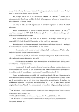 sont évidents : blocage de recrutement dans la fonction publique, instauration de concours d'entrée
dans les universités et dans la fonction publique..." 118
Par exemple dans le cas de la Côte d'Ivoire, HARMUT SCHNEIDER119
montre que la
demande satisfaite d'emploi des candidats diplômés de l'enseignement technique ne cesse de baisser,
de 22% en 1978, à 7% entre 1980-81.
Au Mali, en 1986, seuls 746 diplômés ont pu trouvé un emploi sur un effectif de 5 800
personnes.
Le fait le plus inquiétant est surtout le chômage des jeunes comme le montre LACHAUD120
dans le cas de ce pays. En 1978, 15,5% des hommes âgés de 15 à 19 ans étaient au chômage, cette
proportion est poussée à 38,6% en 1986.
Dans la tranche d'âge de 15-20 ans le taux de chômage a été multiplié par 10, alors que par
rapport à 1978 les individus de 40-49 ans étaient les plus touchés par le chômage.
L'enquêtemenéeau Sénégal concernantla réinsertionde lamain-d'œuvrelicenciéeà la suite de
la restructuration ou liquidation met en évidence les faits suivants :
- la réinsertion sur le marché du travail a été plus facile pour les cadres. 70% des cadres
moyens et agents de maîtrise ont trouvé un emploi ;
- le caractère précaire de la réinsertion des employés temporaires. 42,9% sont sans emploi,
22% de licenciés ont trouvé un emploi dans le S.I. ;
- la restructuration du secteur public a engendré une mobilité de l'emploi salarial vers le
mode d'emploi à son propre compte ;
- concernantleniveaudeformationdecapitalhumaindesindividusayanttrouvéunemploi,
l'enquête montre que ceux qui se sont dirigés vers le S.I. ont rarement dépassé le premier cycle
secondaire, et près de la moitié d'entre eux ont acquis leur qualification dans le S.I..
Toutes les études mettent en relief le rôle essentiel que joue le S.I. dans l'absorption de la
main-d'œuvre. L'une des raisons expliquant cette absorption est que l'entrée dans le S.I. ne se heurte
pas à des restrictions, que ce soit sous forme réglementaire, de qualification, de capitaux ou
d'expériencesantérieures. LesnouveauxarrivantsexclusparlesPASduS.M.public et privé trouvent
en général un "créneau" dans le S.I., comme apprenti ou travailleurs indépendants. La production de
118
LACHAUD(J.-P.):"LesecteurinformelurbainetlemarchédetravailenAfriqueauSudduSahara", Centrede
développement de l'OCDE, sept. 1988.
119
HARMUT, SCHNEIDER et ali : "Ajustement et équité en Côte-d'Ivoire", OCDE, Paris, 1992.
120
LACHAUD (J.-P.) : "Le secteur informel à Abengourou (Côte-d'Ivoire) : analyse et programme d'action ",
Université de Bordeaux, 1981.
 