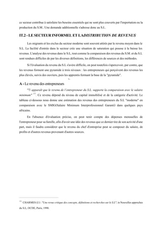 ce secteur contribue à satisfaire les besoins essentiels qui ne sont plus couverts par l'importation ou la
production du S.M.. Une demande additionnelle s'adresse donc au S.I..
IT.2 - LE SECTEUR INFORMEL ET LADISTRIBUTION DE REVENUS
Les migrants et les exclus du secteur moderne sont souvent attirés par le revenumoyen dans le
S.L. La facilité d'entrée dans le secteur crée une situation de saturation qui pousse à la baisse les
revenus.L'analysedesrevenusdansleS.L,toutcommelacomparaisondesrevenusduS.M.etduS.L
sont rendues difficiles de par les diverses définitions, les différences de sources et des méthodes.
Si l'évaluation du revenu du S.L s'avère difficile, on peut toutefois s'apercevoir, par contre, que
les revenus forment une pyramide à trois niveaux : les entrepreneurs qui perçoivent des revenus les
plus élevés, suivis des ouvriers, puis les apprentis formant la base de la "pyramide".
*~
A - Le revenu des entrepreneurs
"7/ apparaît que le revenu de l’entrepreneur du S.L. supporte la comparaison avec le salaire
minimum" 121
. Ce revenu dépend du niveau de capital immobilisé et de la catégorie d'activité. Le
tableau ci-dessous nous donne une estimation des revenus des entrepreneurs du S.L "moderne" en
comparaison avec le SMIG(Salaire Minimum Interprofessionnel Garanti) dans quelques pays
africains.
En l'absence d'évaluation précise, on peut tenir compte des dépenses mensuelles de
l'entrepreneurpoursafamille,afind'avoiruneidéedesrevenusquecederniertiredesonactivitéd'une
part, mais il faudra considérer que le revenu du chef d'entreprise peut se composer du salaire, de
profits et d'autres revenus provenant d'autres sources.
121
CHARMES(J.):"Unerevuecritiquedesconcepts,définitionsetrecherchessurleS.L", inNouvellesapproches
du S.L, OCDE, Paris, 1990.
 