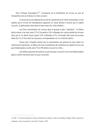 Pour l'Afrique francophone124
, l'évaluation de la distribution du revenu au sein de
l'échantillon met en évidence les faits suivants :
- le niveau de revenu dépend du niveau de capitalisation de l'unité économique, ce qui
signifie que le revenu de l'entrepreneur augmente en valeur absolue à mesure que le capital
s'accroît ; le phénomène étant observé dans toutes les villes étudiées ;
- une forte concentration de revenus dans le groupe le plus "capitalisé" : le lOème
décile retient, à lui seul, entre 17% à Yaoundé et 24% à Bamako du volume global des revenus
alors que le 1er décile reçoit à peine 2,6% à Bamako et 5% à Yaoundé. Des écarts de revenus
allant de 3,5 à 9 fois entre les moyennes correspondantes au 1er et dernier décile ;
- d'autre part, l'enquête montre que la rémunération des patrons les plus nantis est
relativement importante, en dehors de toute considération de rendement de capital investi, leur
gain hebdomadaire oscille entre 70 et 290 dollars suivant les villes ;
- une faible proportion des patrons ne parvient pas à s'assurer un revenu hebdomadaire
égal au salaire minimum dans les pays concernés.
124 BIT :"Lespetitsproducteursurbainsd'Afriquefrancophone.Analyseetpolitiquesd'appui.Etudecomparative
à Bamako, Lomé, Nouakchott et Yaoundé", Genève, 1987.
 