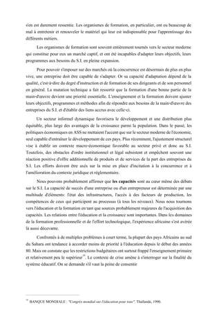 s'en est durement ressentie. Les organismes de formation, en particulier, ont eu beaucoup de
mal à entretenir et renouveler le matériel qui leur est indispensable pour l'apprentissage des
différents métiers.
Les organismes de formation sont souvent entièrement tournés vers le secteur moderne
qui constitue pour eux un marché captif, et ont été incapables d'adapter leurs objectifs, leurs
programmes aux besoins du S.I. en pleine expansion.
Pour pouvoir s'imposer sur des marchés où la concurrence est désormais deplus en plus
vive, une entreprise doit être capable de s'adapter. Or sa capacité d'adaptation dépend de la
qualité, c'est-à-dire du degré d'instruction et de formation de ses dirigeants et de son personnel
en général. La mutation technique a fait ressortir que la formation d'une bonne partie de la
main-d'œuvre devient une priorité essentielle. L'enseignement et la formation doivent ajuster
leurs objectifs, programmes et méthodes afin de répondre aux besoins de la main-d'œuvre des
entreprises du S.I. et d'établir des liens accrus avec celle-ci.
Un secteur informel dynamique favorisera le développement et une distribution plus
équitable, plus large des avantages de la croissance parmi la population. Dans le passé, les
politiqueséconomiquesenASSnemettaientl'accentquesurlesecteurmodernedel'économie,
seul capable d'entraînerle développement de ces pays. Plus récemment,l'ajustement structurel
vise à établir un contexte macro-économique favorable au secteur privé et donc au S.I.
Toutefois, des obstacles d'ordre institutionnel et légal subsistent et empêchent souvent une
réaction positive d'offre additionnelle de produits et de services de la part des entreprises du
S.I. Les efforts doivent être axés sur la mise en place d'incitation à la concurrence et à
l'amélioration du contexte juridique et réglementaire.
Nous pouvons probablement affirmer que les capacités sont au cœur même des débats
sur le S.I. La capacité de succès d'une entreprise ou d'un entrepreneur est déterminée par une
multitude d'éléments: l'état des infrastructures, l'accès à des facteurs de production, les
compétences de ceux qui participent au processus (à tous les niveaux). Nous nous tournons
vers l'éducation et la formation en tant que sources probablement majeures de l'acquisition des
capacités. Les relations entre l'éducation et la croissance sont importantes. Dans les domaines
de la formation professionnelle et de l'effort technologique, l'expérience africaine s'est avérée
là aussi décevante.
Confrontés à de multiples problèmes à court terme, la plupart des pays Africains au sud
du Sahara ont tendance à accorder moins de priorité à l'éducation depuis le début des années
80.Maisonconstatequelesrestrictionsbudgétairesontsurtoutfrappél'enseignementprimaire
et relativement peu le supérieur10
. Le contexte de crise amène à s'interroger sur la finalité du
système éducatif. On se demande s'il vaut la peine de consentir
10
BANQUE MONDIALE : "Congrès mondial sur l'éducation pour tous", Thaïlande, 1990.
 