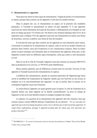 C - Rémunération des apprentis
Nous pouvons observer deux types de rémunération : l'argent de poche et la rémunération
en nature, puisque dans certains cas les apprentis vivent chez les maîtres artisans.
Dans la plupart des cas, la rémunération en espèce est la première des modalités
pratiquées. A Yaoundé la rémunération en nature est plus répandue 71 % des apprentis
reçoivent une ration alimentaire de la part de leur patron. L'hébergement et le transport ne sont
prise en charge que pour 13% d'entre eux. On observe une situation identique dans le S.I. de la
réparation auto à Abidjan. 93% des apprentis reçoivent une rémunération en nature sous forme
de nourriture, souvent, et parfois sous forme de frais de transport.
Il convient de noter que dans certains cas les apprentis ne sont rémunérés qu'en nature.
Concernant le montant de la rémunération en espèces, celui-ci est lié au nombre d'années de
présence dans l'atelier, ainsi qu'à l'expérience et aux connaissances acquises. Dans un même
atelier on peut remarquer une hiérarchie dans la rémunération des apprentis d'une part, et des
disparités existent entre les différents types d'entreprises, selon que celles-ci sont mécanisées
ou non.
Dans le cas de la ville de Yaoundé, l'apprenti reçoit par semaine en moyenne 900 FCFA
dans la production et les services, et 750 FCFA dans l'habillement.
D'une manière générale, peu de différences existent entre les activités. Environ 2/3 des
apprentis à Yaoundé reçoivent des rémunérations en espèces.
Lafaiblesse des rémunérations, ajoutée au caractère particulier de l'apprentissage laisse
ouvert le problème de l'exploitation de l'apprenti. Quelle que soit l'activité ou son niveau, la
tendance est à la sous-rémunération des apprentis. Ce qui se justifie, dans la mesure où en
contrepartie l'apprenti reçoit une formation.
La main-d'œuvre apprentis est quasi-gratuite pour le patron, le coût de l'entretien de la
majorité d'entre eux étant rapporté sur la famille essentiellement. La prise en charge de
l'apprenti se fait au niveau familial comme le souligne la plupart des études.
La réponse à la question de la rémunération des apprentis doit être nuancée, bien que
certains auteurs comme MIRAS dénonce l'exploitation de ces derniers : "Ce ne sont plus les
apprentis qui sont à la charge du patron, mois c'est ce dernier qui vit du travail des apprentis. Il
s'agit d'une exploitation, puisque V apprenti produit plus de valeur que n'en nécessite son
propre entretien"125
.
125
DE MIRAS (C.) : "Le secteur de subsistance dans les branches de production à Abidjan", Revue Tiers Monde,
T.XXI, n°82, avril-juin 1980.
 