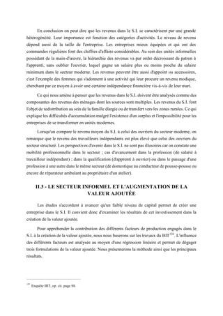 En conclusion on peut dire que les revenus dans le S.I. se caractérisent par une grande
hétérogénéité. Leur importance est fonction des catégories d'activités. Le niveau de revenu
dépend aussi de la taille de l'entreprise. Les entreprises mieux équipées et qui ont des
commandes régulières font des chiffres d'affaire considérables. Au sein des unités informelles
possédant de la main-d'œuvre, la hiérarchie des revenus va par ordre décroissant de patron à
l'apprenti, sans oublier l'ouvrier, lequel gagne un salaire plus ou moins proche du salaire
minimum dans le secteur moderne. Les revenus peuvent être aussi d'appoint ou accessoires,
c'est l'exemple des femmes qui s'adonnent à une activité qui leur procure un revenu modique,
cherchant par ce moyen à avoir une certaine indépendance financière vis-à-vis de leur mari.
Ce qui nous amène à penser que les revenus dans le S.I. doivent être analysés comme des
composantes des revenus des ménages dont les sources sont multiples. Les revenus du S.I. font
l'objet de redistribution au sein de la famille élargie ou de transfert vers les zones rurales. Ce qui
explique les difficultés d'accumulation malgré l'existence d'un surplus et l'impossibilité pour les
entreprises de se transformer en unités modernes.
Lorsqu'on compare le revenu moyen du S.I. à celui des ouvriers du secteur moderne, on
remarque que le revenu des travailleurs indépendants est plus élevé que celui des ouvriers du
secteur structuré. Les perspectives d'avenir dans le S.I. ne sont pas illusoires car on constate une
mobilité professionnelle dans le secteur ; cas d'avancement dans la profession (de salarié à
travailleur indépendant) ; dans la qualification (d'apprenti à ouvrier) ou dans le passage d'une
profession à une autre dans le même secteur (de domestique au conducteur de pousse-pousse ou
encore de réparateur ambulant au propriétaire d'un atelier).
II.3 - LE SECTEUR INFORMEL ET L'AUGMENTATION DE LA
VALEUR AJOUTÉE
Les études s'accordent à avancer qu'un faible niveau de capital permet de créer une
entreprise dans le S.I. Il convient donc d'examiner les résultats de cet investissement dans la
création de la valeur ajoutée.
Pour appréhender la contribution des différents facteurs de production engagés dans le
S.I. à la création de la valeur ajoutée, nous nous baserons sur les travaux du BIT126
. L'influence
des différents facteurs est analysée au moyen d'une régression linéaire et permet de dégager
trois formulations de la valeur ajoutée. Nous présenterons la méthode ainsi que les principaux
résultats.
126
Enquête BIT, op. cit. page 88.
 