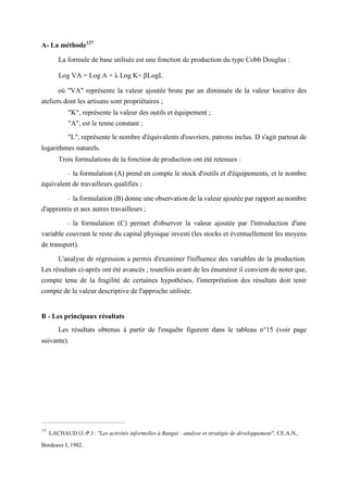 A- La méthode127
La formule de base utilisée est une fonction de production du type Cobb Douglas :
Log VA = Log A + λ Log K+ βLogL
où "VA" représente la valeur ajoutée brute par an diminuée de la valeur locative des
ateliers dont les artisans sont propriétaires ;
"K", représente la valeur des outils et équipement ;
"A", est le tenne constant ;
"L", représente le nombre d'équivalents d'ouvriers, patrons inclus. D s'agit partout de
logarithmes naturels.
Trois formulations de la fonction de production ont été retenues :
- la formulation (A) prend en compte le stock d'outils et d'équipements, et le nombre
équivalent de travailleurs qualifiés ;
- la formulation (B) donne une observation de la valeur ajoutée par rapport au nombre
d'apprentis et aux autres travailleurs ;
- la formulation (C) permet d'observer la valeur ajoutée par l'introduction d'une
variable couvrant le reste du capital physique investi (les stocks et éventuellement les moyens
de transport).
L'analyse de régression a permis d'examiner l'influence des variables de la production.
Les résultats ci-après ont été avancés ; toutefois avant de les énumérer il convient de noter que,
compte tenu de la fragilité de certaines hypothèses, l'interprétation des résultats doit tenir
compte de la valeur descriptive de l'approche utilisée.
B - Les principaux résultats
Les résultats obtenus à partir de l'enquête figurent dans le tableau n°15 (voir page
suivante).
127
LACHAUD (J.-P.) : "Les activités informelles à Bangui : analyse et stratégie de développement", CE.A.N.,
Bordeaux I, 1982.
 