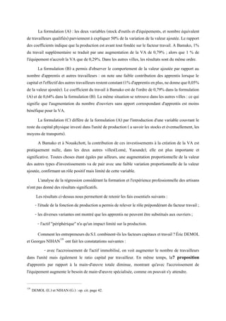 La formulation (A) : les deux variables (stock d'outils et d'équipements, et nombre équivalent
de travailleurs qualifiés) parviennent à expliquer 50% de la variation de la valeur ajoutée. Le rapport
des coefficients indique que la production est avant tout fondée sur le facteur travail. A Bamako, 1%
du travail supplémentaire se traduit par une augmentation de la VA de 0,79% ; alors que 1 % de
l'équipement n'accroît la VA que de 0,29%. Dans les autres villes, les résultats sont du même ordre.
La formulation (B) a permis d'observer le comportement de la valeur ajoutée par rapport au
nombre d'apprentis et autres travailleurs : on note une faible contribution des apprentis lorsque le
capitaletl'effectifdesautrestravailleursrestentconstant(1%d'apprentisenplus,nedonneque0,05%
de la valeur ajoutée). Le coefficient du travail à Bamako est de l'ordre de 0,79% dans la formulation
(A) et de 0,64% dans la formulation (B). La même situation se retrouve dans les autres villes : ce qui
signifie que l'augmentation du nombre d'ouvriers sans apport correspondant d'apprentis est moins
bénéfique pour la VA.
La formulation (C) diffère de la formulation (A) par l'introduction d'une variable couvrant le
reste du capital physique investi dans l'unité de production ( a savoir les stocks et éventuellement, les
moyens de transports).
A Bamako et à Nouakchott, la contribution de ces investissements à la création de la VA est
pratiquement nulle, dans les deux autres villes(Lomé, Yaounde), elle est plus importante et
significative. Toutes choses étant égales par ailleurs, une augmentation proportionnelle de la valeur
des autres types d'investissements va de pair avec une faible variation proportionnelle de la valeur
ajoutée, confirmant un rôle positif mais limité de cette variable.
L'analyse de la régression considérant la formation et l'expérience professionnelle des artisans
n'ont pas donné des résultats significatifs.
Les résultats ci-dessus nous permettent de retenir les fais essentiels suivants :
- l'étude de la fonction de production a permis de relever le rôle prépondérant du facteur travail ;
- les diverses variantes ont montré que les apprentis ne peuvent être substitués aux ouvriers ;
- l'actif "périphérique" n'a qu'un impact limité sur la production.
CommentlesentrepreneursduS.I.combinent-ilslesfacteurscapitauxettravail?ÉricDEMOL
et Georges NIHAN128
ont fait les constatations suivantes :
- avec l'accroissement de l'actif immobilisé, on voit augmenter le nombre de travailleurs
dans l'unité mais également le ratio capital par travailleur. En même temps, la7 proposition
d'apprentis par rapport à la main-d'œuvre totale diminue, montrant qu'avec l'accroissement de
l'équipement augmente le besoin de main-d'œuvre spécialisée, comme on pouvait s'y attendre.
128
DEMOL (E.) et NIHAN (G.) : op. cit. page 42.
 