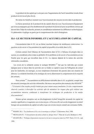 La productivité du capital qui va de pair avec l'augmentation de l'actif immobilisé résulte d'une
productivité de travail plus élevée.
De même les bénéfices montent avec l'accroissement des moyens investis dans la production.
La baisse prononcée de la productivité du capital observée avec l'accroissement d'équipement
quin'estaccompagnéequed'undoublementdelaproductivitédutravailposeunproblèmesérieuxqui
devrait faire l'objet de recherche, prenant en considération notamment les différences technologiques.
Ce phénomène s'explique en partie par le comportement des chefs d'entreprises.
II.4 - LE SECTEUR INFORMEL ET L'ACCUMULATION DU CAPITAL
L'accumulation dans le S.I. est un thème suscitant toujours de nombreuses controverses. La
question est de savoir si l'accumulation du capital est possible et/ou réelle dans le S.I.
Certains auteurs lient l'absence de l'accumulation dans le S.I. à l'absence de progrès dans ce
secteur,enconsidérantcelui-cidanssaglobalité.Orleproblèmeestdesavoirsil'accumulationestune
finalité pour les gens qui travaillent dans le S.I.. La réponse dépend de la nature des activités
informelles considérées.
Les revers de la solidarité comme le souligne MAHIEU129
fait que les individus qui avaient
épargner pour se lancer dans les activités ont vu fondre ce capital à cause de l'obligation de cotiser
pour les funérailles, les mariages, ou tout simplement d'entretenir des parents dans une situation de
détresse. La solidarité familiale et les stratégies de survie déterminent le comportement de la majorité
des artisans.
Pour certains130
, l'accumulation est difficilement réalisable dans le S.I. en général, compte tenu
ducaractèreatomique desactivitésinformelles.On trouve une positionplusnuancée chezHUGON131
: "L'existence d'un surplus positif n'induit pas pour autant uneaccumulation. Un des comportements
observés consiste à diversifier les activités afin de minimiser les risques plus qu'à réaliser une
accumulation intensive conduisant à transformer les techniques de production et les modes
d'accumulation".
Notons qu'une entreprise suit un développement évolutif lorsqu'elle accumule du capital de
manière significative et augmente sonrevenumoyen;à l'inverse elle suitundéveloppementinvolutif
lorsque son accumulation de capital est nulle et que son revenu moyen connaît une croissance faible.
129
MAHIEU (R.) : "Les fondements de la crise économique en Afrique", L'Harmattan, Paris, 1990.
130
METELLIN (P.) : "L'interprétation du milieu urbain en Afrique Noire", Thèse de 3e cycle, Bordeaux I, 1983.
131
HUGON (Ph.) : "Politique d'ajustement structurel et les micro-entreprises dans les PVD", Paris, C.C.C.E., sept
1988.
 