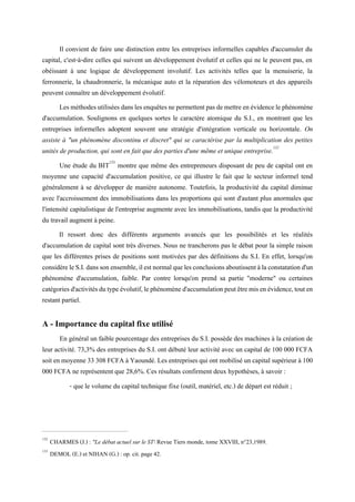 Il convient de faire une distinction entre les entreprises informelles capables d'accumuler du
capital, c'est-à-dire celles qui suivent un développement évolutif et celles qui ne le peuvent pas, en
obéissant à une logique de développement involutif. Les activités telles que la menuiserie, la
ferronnerie, la chaudronnerie, la mécanique auto et la réparation des vélomoteurs et des appareils
peuvent connaître un développement évolutif.
Lesméthodesutiliséesdanslesenquêtesnepermettentpasdemettreenévidencelephénomène
d'accumulation. Soulignons en quelques sortes le caractère atomique du S.I., en montrant que les
entreprises informelles adoptent souvent une stratégie d'intégration verticale ou horizontale. On
assiste à "un phénomène discontinu et discret" qui se caractérise par la multiplication des petites
unités de production, qui sont en fait que des parties d'une même et unique entreprise.132
Une étude du BIT133
montre que même des entrepreneurs disposant de peu de capital ont en
moyenne une capacité d'accumulation positive, ce qui illustre le fait que le secteur informel tend
généralement à se développer de manière autonome. Toutefois, la productivité du capital diminue
avec l'accroissement des immobilisations dans les proportions qui sont d'autant plus anormales que
l'intensité capitalistique de l'entreprise augmente avec les immobilisations, tandis que la productivité
du travail augment à peine.
Il ressort donc des différents arguments avancés que les possibilités et les réalités
d'accumulation de capital sont très diverses. Nous ne trancherons pas le débat pour la simple raison
que les différentes prises de positions sont motivées par des définitions du S.I. En effet, lorsqu'on
considèreleS.I.danssonensemble,ilestnormalquelesconclusionsaboutissentàlaconstatationd'un
phénomène d'accumulation, faible. Par contre lorsqu'on prend sa partie "moderne" ou certaines
catégoriesd'activitésdutypeévolutif,lephénomèned'accumulationpeutêtremisenévidence,touten
restant partiel.
A - Importance du capital fixe utilisé
En général un faible pourcentage des entreprises du S.I. possède des machines à la création de
leur activité. 73,3% des entreprises du S.I. ont débuté leur activité avec un capital de 100 000 FCFA
soiten moyenne 33308FCFAà Yaoundé.Lesentreprisesquiont mobilisé uncapitalsupérieurà 100
000 FCFA ne représentent que 28,6%. Ces résultats confirment deux hypothèses, à savoir :
- que le volume du capital technique fixe (outil, matériel, etc.) de départ est réduit ;
132
CHARMES (J.) : "Le débat actuel sur le ST Revue Tiers monde, tome XXVIII, n°23,1989.
133
DEMOL (E.) et NIHAN (G.) : op. cit. page 42.
 