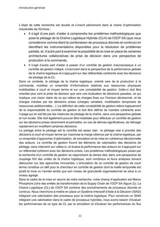 Introduction générale
11
L’objet de cette recherche est double et s’inscrit pleinement dans la chaire d’optimisation
industrielle de l’Emines :
• Il s’agit d’une part, d’aider à comprendre les problèmes méthodologiques que
pose le pilotage de la Chaîne Logistique Hybride (CLH) de l’OCP SA (que nous
considérons comme étant la combinaison de processus discrets et continus) en
identifiant les instrumentations disponibles pour la résolution de problèmes
partiels, et, d’autre part à examiner la possibilité de la mise en place de certaines
architectures collaboratives de prise de décision dans une perspective de
production à la commande.
• Il s’agit d’autre part d’aider à passer d’un contrôle de gestion macroscopique à un
contrôle de gestion intégré, s’inscrivant dans la perspective de la performance globale
de la chaîne logistique et s’appuyant sur des référentiels cohérents avec les décisions
de pilotage de la CL.
Dans ce contexte, le pilotage de la chaîne logistique, orienté vers de la production à la
commande, mobilise un ensemble d’informations relatives aux ressources physiques
mobilisables à court et moyen terme et sur une comptabilité de gestion. Celle-ci doit être
orientée plus vers la prise de décision que vers une évaluation de décisions passées, ce qui
implique une vision claire de ce qui relève de charges fixes sur l’horizon décisionnel, et de
charges induites par les décisions prises (charges variables, mobilisation temporaire de
ressources additionnelles…). La définition de cette comptabilité de gestion relève logiquement
de la responsabilité du contrôle de gestion et doit être définie de manière cohérente avec
l’usage qui en est fait par les instances de pilotage de la chaîne, dans une perspective globale
et non locale. Elle doit également pouvoir être mobilisée pour effectuer un contrôle de gestion
sur les décisions prises récemment et permettre, en cas de dérives significatives, de rétroagir
rapidement en modifiant certaines décisions.
Le partage entre le pilotage est le contrôle est assez clair : le pilotage vise à prendre des
décisions à court et moyen terme qui maximise la marge obtenue par la chaîne logistique, par
un ensemble d’approches d’optimisation, de simulation et de mise en cohérence décisionnelle
des acteurs. Le contrôle de gestion fournit les éléments de valorisation des décisions de
pilotage, sans intervenir sur celles-ci, et évalue la performance des acteurs en s’appuyant sur
un référentiel cohérent avec les décisions prises. Les problèmes méthodologiques posés par
la recherche d’un contrôle de gestion se rapprochant du temps réel, dans une perspective de
couplage fort des unités de la chaîne logistique, sont nombreux et leurs analyses doivent
déboucher sur des approches innovantes. L’articulation de ce contrôle de gestion de court
terme constitue un défi pour le chercheur en contrôle de gestion dont la maille temporelle est
plutôt le mois ou l’année tandis que son niveau de granularité organisationnel se situe à un
niveau agrégé.
Dans le cadre de la mise en œuvre de notre recherche, notre champ d’application est Maroc
Phosphore (Une des entités de transformation de la Supply Chain de l’OCP SA (figure 2)). La
Chaine Logistique (CL) de l’OCP SA combine des enchaînements de processus discrets et
continus. Nous cherchons à mettre en place un Système Interactif d’Aide à la Décision (SIAD)
intégrant une valorisation des processus pour la chaîne logistique. Pour construire un SIAD
intégrant une valorisation dans le cadre de processus hybrides, nous avons besoin d’évaluer
les performances de ce type de CL par la simulation et d’évaluer les performances du flux
 