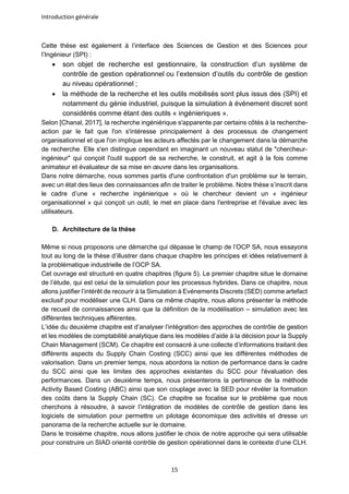 Introduction générale
15
Cette thèse est également à l’interface des Sciences de Gestion et des Sciences pour
l’Ingénieur (SPI) :
• son objet de recherche est gestionnaire, la construction d’un système de
contrôle de gestion opérationnel ou l’extension d’outils du contrôle de gestion
au niveau opérationnel ;
• la méthode de la recherche et les outils mobilisés sont plus issus des (SPI) et
notamment du génie industriel, puisque la simulation à événement discret sont
considérés comme étant des outils « ingénieriques ».
Selon [Chanal, 2017], la recherche ingéniérique s'apparente par certains côtés à la recherche-
action par le fait que l'on s'intéresse principalement à des processus de changement
organisationnel et que l'on implique les acteurs affectés par le changement dans la démarche
de recherche. Elle s'en distingue cependant en imaginant un nouveau statut de "chercheur-
ingénieur" qui conçoit l'outil support de sa recherche, le construit, et agit à la fois comme
animateur et évaluateur de sa mise en œuvre dans les organisations.
Dans notre démarche, nous sommes partis d'une confrontation d'un problème sur le terrain,
avec un état des lieux des connaissances afin de traiter le problème. Notre thèse s’inscrit dans
le cadre d’une « recherche ingénierique » où le chercheur devient un « ingénieur
organisationnel » qui conçoit un outil, le met en place dans l'entreprise et l'évalue avec les
utilisateurs.
D. Architecture de la thèse
Même si nous proposons une démarche qui dépasse le champ de l’OCP SA, nous essayons
tout au long de la thèse d’illustrer dans chaque chapitre les principes et idées relativement à
la problématique industrielle de l’OCP SA.
Cet ouvrage est structuré en quatre chapitres (figure 5). Le premier chapitre situe le domaine
de l’étude, qui est celui de la simulation pour les processus hybrides. Dans ce chapitre, nous
allons justifier l’intérêt de recourir à la Simulation à Evénements Discrets (SED) comme artefact
exclusif pour modéliser une CLH. Dans ce même chapitre, nous allons présenter la méthode
de recueil de connaissances ainsi que la définition de la modélisation – simulation avec les
différentes techniques afférentes.
L’idée du deuxième chapitre est d’analyser l’intégration des approches de contrôle de gestion
et les modèles de comptabilité analytique dans les modèles d’aide à la décision pour la Supply
Chain Management (SCM). Ce chapitre est consacré à une collecte d’informations traitant des
différents aspects du Supply Chain Costing (SCC) ainsi que les différentes méthodes de
valorisation. Dans un premier temps, nous abordons la notion de performance dans le cadre
du SCC ainsi que les limites des approches existantes du SCC pour l'évaluation des
performances. Dans un deuxième temps, nous présenterons la pertinence de la méthode
Activity Based Costing (ABC) ainsi que son couplage avec la SED pour révéler la formation
des coûts dans la Supply Chain (SC). Ce chapitre se focalise sur le problème que nous
cherchons à résoudre, à savoir l’intégration de modèles de contrôle de gestion dans les
logiciels de simulation pour permettre un pilotage économique des activités et dresse un
panorama de la recherche actuelle sur le domaine.
Dans le troisième chapitre, nous allons justifier le choix de notre approche qui sera utilisable
pour construire un SIAD orienté contrôle de gestion opérationnel dans le contexte d’une CLH.
 