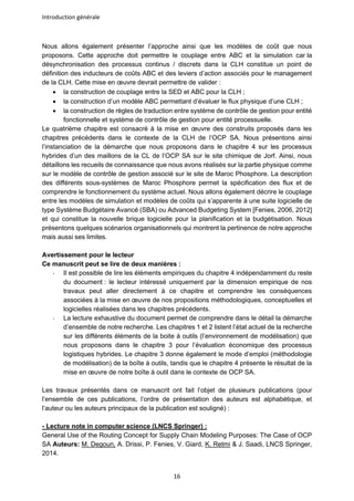 Introduction générale
16
Nous allons également présenter l’approche ainsi que les modèles de coût que nous
proposons. Cette approche doit permettre le couplage entre ABC et la simulation car la
désynchronisation des processus continus / discrets dans la CLH constitue un point de
définition des inducteurs de coûts ABC et des leviers d’action associés pour le management
de la CLH. Cette mise en œuvre devrait permettre de valider :
• la construction de couplage entre la SED et ABC pour la CLH ;
• la construction d’un modèle ABC permettant d’évaluer le flux physique d’une CLH ;
• la construction de règles de traduction entre système de contrôle de gestion pour entité
fonctionnelle et système de contrôle de gestion pour entité processuelle.
Le quatrième chapitre est consacré à la mise en œuvre des construits proposés dans les
chapitres précédents dans le contexte de la CLH de l’OCP SA. Nous présentons ainsi
l’instanciation de la démarche que nous proposons dans le chapitre 4 sur les processus
hybrides d’un des maillons de la CL de l’OCP SA sur le site chimique de Jorf. Ainsi, nous
détaillons les recueils de connaissance que nous avons réalisés sur la partie physique comme
sur le modèle de contrôle de gestion associé sur le site de Maroc Phosphore. La description
des différents sous-systèmes de Maroc Phosphore permet la spécification des flux et de
comprendre le fonctionnement du système actuel. Nous allons également décrire le couplage
entre les modèles de simulation et modèles de coûts qui s’apparente à une suite logicielle de
type Système Budgétaire Avancé (SBA) ou Advanced Budgeting System [Fenies, 2006, 2012]
et qui constitue la nouvelle brique logicielle pour la planification et la budgétisation. Nous
présentons quelques scénarios organisationnels qui montrent la pertinence de notre approche
mais aussi ses limites.
Avertissement pour le lecteur
Ce manuscrit peut se lire de deux manières :
- Il est possible de lire les éléments empiriques du chapitre 4 indépendamment du reste
du document : le lecteur intéressé uniquement par la dimension empirique de nos
travaux peut aller directement à ce chapitre et comprendre les conséquences
associées à la mise en œuvre de nos propositions méthodologiques, conceptuelles et
logicielles réalisées dans les chapitres précédents.
- La lecture exhaustive du document permet de comprendre dans le détail la démarche
d’ensemble de notre recherche. Les chapitres 1 et 2 listent l’état actuel de la recherche
sur les différents éléments de la boite à outils (l’environnement de modélisation) que
nous proposons dans le chapitre 3 pour l’évaluation économique des processus
logistiques hybrides. Le chapitre 3 donne également le mode d’emploi (méthodologie
de modélisation) de la boîte à outils, tandis que le chapitre 4 présente le résultat de la
mise en œuvre de notre boîte à outil dans le contexte de OCP SA.
Les travaux présentés dans ce manuscrit ont fait l’objet de plusieurs publications (pour
l’ensemble de ces publications, l’ordre de présentation des auteurs est alphabétique, et
l’auteur ou les auteurs principaux de la publication est souligné) :
- Lecture note in computer science (LNCS Springer) :
General Use of the Routing Concept for Supply Chain Modeling Purposes: The Case of OCP
SA Auteurs: M. Degoun, A. Drissi, P. Fenies, V. Giard, K. Retmi & J. Saadi, LNCS Springer,
2014.
 