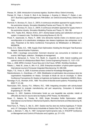 Bibliographie
167
Pienaar, W., 2009. Introduction to business logistics. Southern Africa: Oxford University.
Pienaar, W., Vogt, J., Cronjé, C., Bod, A. de, Havenga, J., Kussing, U., Nilsson, F., Eeden, J. van,
2017. Business Logistics Management, Fifth Edition. ed. Oxford University Press, Oxford, New
York.
Pierreval, H., Bruniaux, R., Caux, C., 2007a. A continuous simulation approach for supply chains in
the automotive industry. Simulation Modelling Practice and Theory 15, 185–198.
Pierreval, H., Bruniaux, R., Caux, C., 2007b. A continuous simulation approach for supply chains in
the automotive industry. Simulation Modelling Practice and Theory 15, 185–198.
Pike, R.H., Tayles, M.E., Mansor, N.N.A., 2011. Activity-based costing user satisfaction and type of
system: A research note. The British Accounting Review 43, 65–72.
Pirard, F., Iassinovski, S., Riane, F., 2006. Une démarche hybride d’aide à la décision pour la
reconfiguration et la planification stratégique des réseaux logistiques des entreprises multi-
sites. Presented at the 6ème Conférence Francophone de MOdélisation et SIMulation –
MOSIM’06.
Poirier, C.C., Reiter, S.E., 1996. Supply Chain Optimization: Building the Strongest Total Business
Network. Berrett-Koehler Publishers.
Porter, 2003. L'avantage concurrentiel. Comment devancer ses concurrents et maintenir son
avance. 648 Pages, collection : Stratégies et management.
Potočnik, B., Bemporad, A., Torrisi, F.D., Mušič, G., Zupančič, B., 2004. Hybrid modelling and
optimal control of a Multiproduct Batch Plant. Control Engineering Practice 12, 1127–1137.
Pyke, J., 2006. BPM in Context: Future Now and in the Future. WFMC, Workflow Handbook.
Rabelo, L., Helal, M., Jones, A., Min, H.-S., 2005. Enterprise simulation: a hybrid system approach.
International Journal of Computer Integrated Manufacturing 18, 498–508.
Raghu, T.S., Vinze, A., 2005. A business process context for Knowledge Management.
Rakotondranaivo, A., Grandhaye, J.P., 2004. Modélisation et optimisation des processus dans les
organisations hospitalières en réseau. Concepts et étude de cas en oncologie, in: 2ème
Conférence Francophone En Gestion et Ingénierie de Systèmes Hospitaliers (GISEH), Mons.
Ramadge, P.J.G., Wonham, W.M., 1989. The control of discrete event systems. Proceedings of the
IEEE 77, 81–98.
Rasmussen, R.R., Savory, P.A., Williams, R.E., 1999. Integrating simulation with activity-based
management to evaluate manufacturing cell part sequencing. Computers & Industrial
Engineering 37, 757–768.
Romeyer, C., 2001. Système d’information fondé sur une traçabilité des activités: intérêt et
difficultés de mise en oeuvre dans les hôpitaux (PhD Thesis). Aix Marseille 2.
Roser, C., Nakano, M., Tanaka, M., 2005. Single Simulation Buffer Optimization. JSME
International Journal Series C Mechanical Systems, Machine Elements and Manufacturing 48,
763–768.
Rota-Franz, K., Thierry, C., Bel, G., 2001. Gestion des flux dans les chaînes logistiques. P. Burlat
and J.-P. Campagne, Performance Industrielle et Gestion Des Flux. Paris: Lavoisier 153–86.
Saadi, J., Bennani, T., Alla, H., 1997. Component hybrid dynamic nets, in: IFAC/IFIP Conference
on Management and Control of Production and Logistics. pp. 211–216.
 