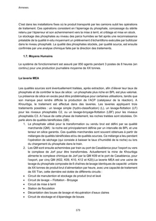 Annexes
173
C'est dans les installations fixes où le produit transporté par les camions subit les opérations
de traitement. Ces opérations consistent en l’épierrage du phosphate, concassage du stérile
retenu par l’épierreur et son acheminement vers la mise à terril, et criblage et mise en stock.
Le stockage des phosphates au niveau des parcs humides se fait après une reconnaissance
préalable de la qualité in-situ moyennant un prélèvement d’échantillons exécutée par bulldozer
dans le niveau phosphaté. La qualité des phosphates stockés, par qualité source, est ensuite
confirmée par une analyse chimique faite par la direction des traitements.
1.7. Moyens Humains
Le système de fonctionnement est assuré par 850 agents pendant 3 postes de 8 heures (en
continu) pour une production journalière moyenne de XX tonnes.
La laverie MEA
Les qualités sources sont éventuellement traitées, après extraction, afin d’élever leur taux de
phosphate et de contrôler le taux de silice : un phosphate plus riche en BPL est plus valorisé.
La présence de silice en excès peut être problématique pour certaines utilisations, tandis que
son manque peut rendre difficile la production de l’ACP (catalyseur de la réaction). A
Khouribga, le traitement est effectué dans des laveries. Les laveries appliquent trois
traitements possibles : un lavage simple (hydro-classification) (L), un lavage-flottation (LF)
pour les niveaux phosphatés C2, ou un lavage-broyage-flottation (LBF) pour les niveaux
phosphatés C3. A l’issue de cette phase de traitement, les roches traitées sont stockées. On
parle alors de qualités bénéficiées (QB).
1. Le phosphate utilisé pour la transformation ou vendu brut est défini par sa qualité
marchande (QM) : la roche est principalement définie par un intervalle de BPL et une
teneur en silice garantis. Ces qualités marchandes sont souvent obtenues à partir de
mélanges de qualités bénéficiées et/ou de qualités sources. Ce mélange a lieu pendant
l’opération de séchage (qui consiste à baisser le taux d’humidité de la roche) ou lors
du chargement du phosphate dans le train.
2. Les QM sont ensuite acheminées par train au port de Casablanca pour l’export ou vers
le complexe de Jorf pour être transformées. Actuellement la mine de Khouribga
alimente le complexe chimique de Jorf par la QM K09 et le port de Casablanca, pour
l’export, par cinq QM (K02, K09, K10, K12 et K20).La laverie MEA est une usine de
lavage du phosphate composée de 6 chaînes de lavage identiques de capacité unitaire
de XX tonnes de produit brut d’alimentation par heure, avec une capacité de traitement
de XX T/an, cette dernière est dotée de différents circuits :
• Circuit de manutention et stockage de produit brut et lavé
• Circuit de lavage – Flottation - Broyage
• Circuit de mise à terril
• Station de floculation
• Décantation des boues de lavage et récupération d’eaux claires
• Circuit de stockage et d’épandage de boues
 